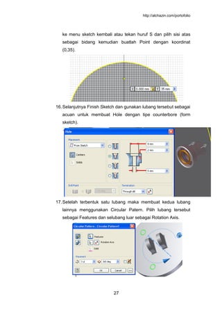 http://alchazin.com/portofolio
27
ke menu sketch kembali atau tekan huruf S dan pilih sisi atas
sebagai bidang kemudian buatlah Point dengan koordinat
(0,35).
16.Selanjutnya Finish Sketch dan gunakan lubang tersebut sebagai
acuan untuk membuat Hole dengan tipe counterbore (form
sketch).
17.Setelah terbentuk satu lubang maka membuat kedua lubang
lainnya menggunakan Circular Patern. Pilih lubang tersebut
sebagai Features dan selubang luar sebagai Rotation Axis.
 