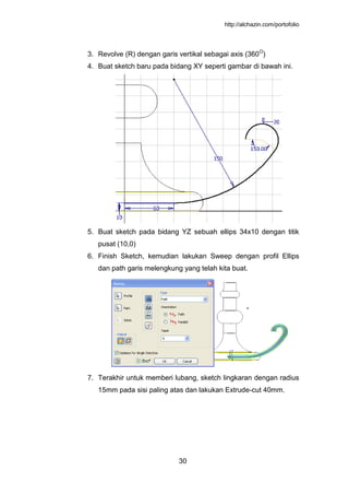 http://alchazin.com/portofolio
30
3. Revolve (R) dengan garis vertikal sebagai axis (360O
)
4. Buat sketch baru pada bidang XY seperti gambar di bawah ini.
5. Buat sketch pada bidang YZ sebuah ellips 34x10 dengan titik
pusat (10,0)
6. Finish Sketch, kemudian lakukan Sweep dengan profil Ellips
dan path garis melengkung yang telah kita buat.
7. Terakhir untuk memberi lubang, sketch lingkaran dengan radius
15mm pada sisi paling atas dan lakukan Extrude-cut 40mm.
 