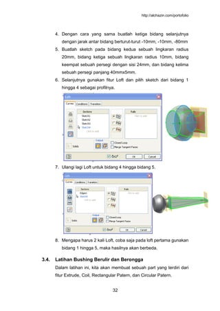http://alchazin.com/portofolio
32
4. Dengan cara yang sama buatlah ketiga bidang selanjutnya
dengan jarak antar bidang berturut-turut -10mm, -10mm, -80mm
5. Buatlah sketch pada bidang kedua sebuah lingkaran radius
20mm, bidang ketiga sebuah lingkaran radius 10mm, bidang
keempat sebuah persegi dengan sisi 24mm, dan bidang kelima
sebuah persegi panjang 40mmx5mm.
6. Selanjutnya gunakan fitur Loft dan pilih sketch dari bidang 1
hingga 4 sebagai profilnya.
7. Ulangi lagi Loft untuk bidang 4 hingga bidang 5.
8. Mengapa harus 2 kali Loft, coba saja pada loft pertama gunakan
bidang 1 hingga 5, maka hasilnya akan berbeda.
3.4. Latihan Bushing Berulir dan Berongga
Dalam latihan ini, kita akan membuat sebuah part yang terdiri dari
fitur Extrude, Coil, Rectangular Patern, dan Circular Patern.
 