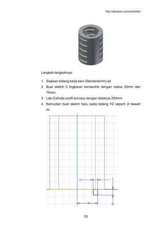http://alchazin.com/portofolio
33
Langkah-langkahnya:
1. Siapkan bidang kerja baru Standard(mm).ipt
2. Buat sketch 2 lingkaran konsentrik dengan radius 50mm dan
75mm.
3. Lalu Extrude profil annulus dengan distance 200mm
4. Kemudian buat sketch baru pada bidang YZ seperti di bawah
ini.
 