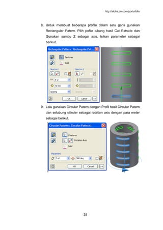 http://alchazin.com/portofolio
35
8. Untuk membuat beberapa profile dalam satu garis gunakan
Rectangular Patern. Pilih pofile lubang hasil Cut Extrude dan
Gunakan sumbu Z sebagai axis. Isikan parameter sebagai
berikut.
9. Lalu gunakan Circular Patern dengan Profil hasil Circular Patern
dan selubung silinder sebagai rotation axis dengan para meter
sebagai berikut.
 