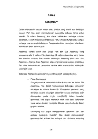 http://alchazin.com/portofolio
36
BAB 4
ASSEMBLY
Dalam mendesain sebuah mesin atau produk yang terdiri atas berbagai
macam Part kita akan membutuhkan Assembly sebagai tema untuk
merakit. Di dalam Assembly, kita dapat melakukan berbagai macam
pekerjaan, seperti melakukan modifikasi Part, simulasi fungsi alat, sampai
berbagai macam analisis lainnya. Dengan demikian, pekerjaan kita dalam
mendesain akan lebih mudah.
Assembly sendiri terdiri atas Single Part dan Sub Assembly yang
semuanya ada di dalam File Assembly. Di dalam Assembly yang besar
dan memiliki banyak Part buatlah beberapa Assembly kecil atau Sub
Assembly. Adanya Sub Assembly akan mempercepat proses modifikasi
Part dan memudahkan pensarian karena akan membentuk kelompok-
kelompok kecil.
Beberapa Tool penting di dalam Assembly adalah sebagai berikut.
Place Component
Fungsinya untuk memasukkan File komponen ke dalam File
Assembly. Kita dapat memasukkan beberapa komponen
sekaligus ke dalam Assembly. Komponen pertama yang
diletakan dalam linkungan assembly secara otomatis akan
ditempatkan pada origin point(0,0,0) dalam keaadan
grounded. Kita dapat menaruh lebih dari satu komponen
yang sama dengan mengklik dilokasi yang berbeda dalam
graphic window.
Disamping kita dapat menggunakan geometri part dari
aplikasi Autodesk Inventor, kita dapat menggunakan
geometry dari aplikasi lain sebagai part di dalam assembly
 