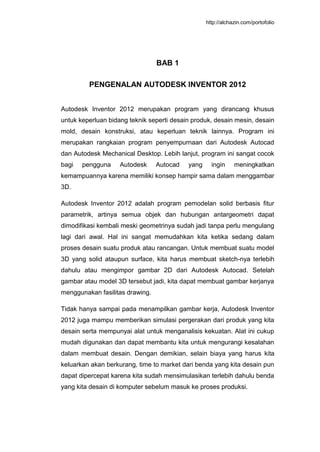 http://alchazin.com/portofolio
BAB 1
PENGENALAN AUTODESK INVENTOR 2012
Autodesk Inventor 2012 merupakan program yang dirancang khusus
untuk keperluan bidang teknik seperti desain produk, desain mesin, desain
mold, desain konstruksi, atau keperluan teknik lainnya. Program ini
merupakan rangkaian program penyempurnaan dari Autodesk Autocad
dan Autodesk Mechanical Desktop. Lebih lanjut, program ini sangat cocok
bagi pengguna Autodesk Autocad yang ingin meningkatkan
kemampuannya karena memiliki konsep hampir sama dalam menggambar
3D.
Autodesk Inventor 2012 adalah program pemodelan solid berbasis fitur
parametrik, artinya semua objek dan hubungan antargeometri dapat
dimodifikasi kembali meski geometrinya sudah jadi tanpa perlu mengulang
lagi dari awal. Hal ini sangat memudahkan kita ketika sedang dalam
proses desain suatu produk atau rancangan. Untuk membuat suatu model
3D yang solid ataupun surface, kita harus membuat sketch-nya terlebih
dahulu atau mengimpor gambar 2D dari Autodesk Autocad. Setelah
gambar atau model 3D tersebut jadi, kita dapat membuat gambar kerjanya
menggunakan fasilitas drawing.
Tidak hanya sampai pada menampilkan gambar kerja, Autodesk Inventor
2012 juga mampu memberikan simulasi pergerakan dari produk yang kita
desain serta mempunyai alat untuk menganalisis kekuatan. Alat ini cukup
mudah digunakan dan dapat membantu kita untuk mengurangi kesalahan
dalam membuat desain. Dengan demikian, selain biaya yang harus kita
keluarkan akan berkurang, time to market dari benda yang kita desain pun
dapat dipercepat karena kita sudah mensimulasikan terlebih dahulu benda
yang kita desain di komputer sebelum masuk ke proses produksi.
 