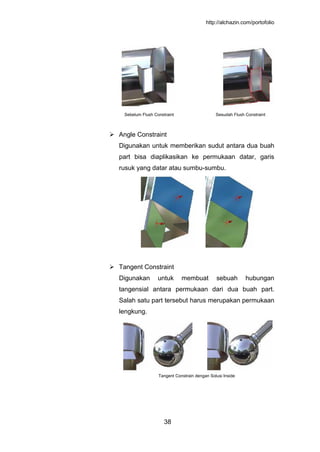 http://alchazin.com/portofolio
38
Sebelum Flush Constraint Sesudah Flush Constraint
 Angle Constraint
Digunakan untuk memberikan sudut antara dua buah
part bisa diaplikasikan ke permukaan datar, garis
rusuk yang datar atau sumbu-sumbu.
 Tangent Constraint
Digunakan untuk membuat sebuah hubungan
tangensial antara permukaan dari dua buah part.
Salah satu part tersebut harus merupakan permukaan
lengkung.
Tangent Constrain dengan Solusi Inside
 