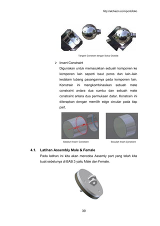 http://alchazin.com/portofolio
39
Tangent Constrain dengan Solusi Outside
 Insert Constraint
Digunakan untuk memasukkan sebuah komponen ke
komponen lain seperti baut poros dan lain–lain
kedalam lubang pasangannya pada komponen lain.
Konstrain ini mengkombinasikan sebuah mate
constraint antara dua sumbu dan sebuah mate
constraint antara dua permukaan datar. Konstrain ini
diterapkan dengan memilih edge circular pada tiap
part.
Sebelum Insert Constraint Sesudah Insert Constraint
4.1. Latihan Assembly Male & Female
Pada latihan ini kita akan mencoba Assemly part yang telah kita
buat sebelunya di BAB 3 yaitu Male dan Female.
 