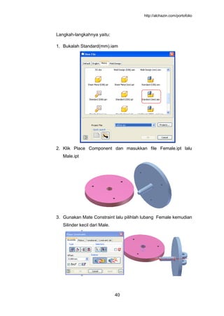 http://alchazin.com/portofolio
40
Langkah-langkahnya yaitu:
1. Bukalah Standard(mm).iam
2. Klik Place Component dan masukkan file Female.ipt lalu
Male.ipt
3. Gunakan Mate Constraint lalu pilihlah lubang Female kemudian
Silinder kecil dari Male.
 