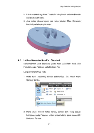 http://alchazin.com/portofolio
41
4. Lakukan sekali lagi Mate Constraint lalu pilihlah sisi atas Female
dan sisi bawah Male.
5. Jika ketiga lubang belum pas maka lakukan Mate Constrain
kembali pada lubang tersebut.
4.2. Latihan Menambahkan Part Standard
Menambahkan part strandard pada hasil Assembly Male and
Female berupa Fastener yaitu Bolt dan Pin.
Langkah-langkahnya yaitu:
1. Pada hasil Assembly latihan sebelumnya klik Place From
Content Center.
2. Maka akan muncul kotak library, carilah Bolt yang sesuai
keinginan pada Fastener untuk ketiga lubang pada Assembly
Male and Female.
 