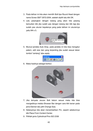 http://alchazin.com/portofolio
42
3. Pada latihan ini kita akan memilih Bolt tipe Round Head dengan
nama Screw GB/T 2672-2004, setelah dipilih lalu klik OK.
4. Lalu pasangkan dengan lubang yang akan kita pasang
kemudian klik jika sudah pas dengan lubang dan klik lagi jika
sudah pas ukuran kepalanya yang pada latihan ini ukurannya
yaitu M4 x 5.
5. Muncul jendela Auto Drop, pada jendela ini kita bisa mengatur
patern, edit size dan yang terpenting jika sudah sesuai tekan
tombol “centang” atau apply.
6. Maka hasilnya sebagai berikut.
7. Jika ternyata ukuran Bolt belum sesuai maka kita bisa
mengeditnya melalui Browser Bar dengan cara klik kanan pada
jenis Elemen lalu pilih Change Size.
8. Selanjutnya kita akan menambahkan Pin, seperti sebelumnya
klik Place From Content Center.
9. Pilihlah jenis Cyilindrical Pins ISO 2338
 