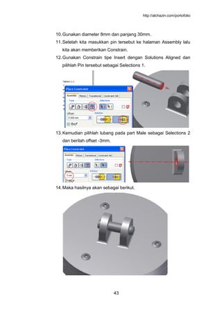 http://alchazin.com/portofolio
43
10.Gunakan diameter 8mm dan panjang 30mm.
11.Setelah kita masukkan pin tersebut ke halaman Assembly lalu
kita akan memberikan Constrain.
12.Gunakan Constrain tipe Insert dengan Solutions Aligned dan
pilihlah Pin tersebut sebagai Selections 1.
13.Kemudian pilihlah lubang pada part Male sebagai Selections 2
dan berilah offset -3mm.
14.Maka hasilnya akan sebagai berikut.
 