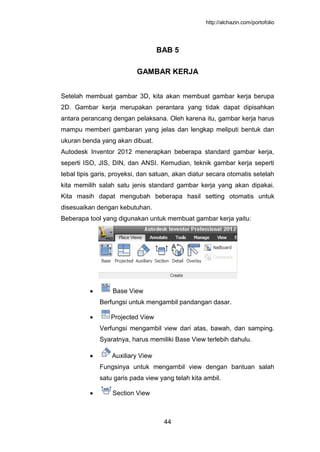 http://alchazin.com/portofolio
44
BAB 5
GAMBAR KERJA
Setelah membuat gambar 3D, kita akan membuat gambar kerja berupa
2D. Gambar kerja merupakan perantara yang tidak dapat dipisahkan
antara perancang dengan pelaksana. Oleh karena itu, gambar kerja harus
mampu memberi gambaran yang jelas dan lengkap meliputi bentuk dan
ukuran benda yang akan dibuat.
Autodesk Inventor 2012 menerapkan beberapa standard gambar kerja,
seperti ISO, JIS, DIN, dan ANSI. Kemudian, teknik gambar kerja seperti
tebal tipis garis, proyeksi, dan satuan, akan diatur secara otomatis setelah
kita memilih salah satu jenis standard gambar kerja yang akan dipakai.
Kita masih dapat mengubah beberapa hasil setting otomatis untuk
disesuaikan dengan kebutuhan.
Beberapa tool yang digunakan untuk membuat gambar kerja yaitu:
Base View
Berfungsi untuk mengambil pandangan dasar.
Projected View
Verfungsi mengambil view dari atas, bawah, dan samping.
Syaratnya, harus memiliki Base View terlebih dahulu.
Auxiliary View
Fungsinya untuk mengambil view dengan bantuan salah
satu garis pada view yang telah kita ambil.
Section View
 