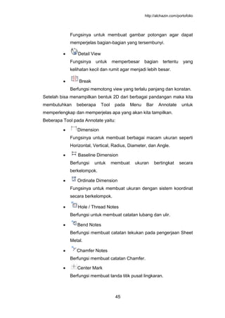 http://alchazin.com/portofolio
45
Fungsinya untuk membuat gambar potongan agar dapat
memperjelas bagian-bagian yang tersembunyi.
Detail View
Fungsinya untuk memperbesar bagian tertentu yang
kelihatan kecil dan rumit agar menjadi lebih besar.
Break
Berfungsi memotong view yang terlalu panjang dan konstan.
Setelah bisa menampilkan bentuk 2D dari berbagai pandangan maka kita
membutuhkan beberapa Tool pada Menu Bar Annotate untuk
memperlengkap dan memperjelas apa yang akan kita tampilkan.
Beberapa Tool pada Annotate yaitu:
Dimension
Fungsinya untuk membuat berbagai macam ukuran seperti
Horizontal, Vertical, Radius, Diameter, dan Angle.
Baseline Dimension
Berfungsi untuk membuat ukuran bertingkat secara
berkelompok.
Ordinate Dimension
Fungsinya untuk membuat ukuran dengan sistem koordinat
secara berkelompok.
Hole / Thread Notes
Berfungsi untuk membuat catatan lubang dan ulir.
Bend Notes
Berfungsi membuat catatan tekukan pada pengerjaan Sheet
Metal.
Chamfer Notes
Berfungsi membuat catatan Chamfer.
Center Mark
Berfungsi membuat tanda titik pusat lingkaran.
 