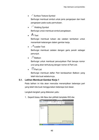 http://alchazin.com/portofolio
46
Surface Texture Symbol
Berfungsi membuat simbol untuk jenis pengerjaan dan hasil
pengerjaan pada suatu permukaan.
Welding Symbol
Berfungsi untuk membuat simbol pengelasan.
Text
Berfungsi membuat tulisan ata catatan tambahan untuk
menambah keterangan dalam gambar kerja.
Leader Text
Berfungsi membuat catatan dengan garis panah sebagai
penunjuk.
Balloon
Berfungsi untuk membuat penunjukkan Part berupa nomor
urut yang akan terhubung dengan nomor di Part List.
Part List
Berfungsi membuat daftar Part berdasarkan Balloon yang
telah kita buat sebelumnya.
5.1. Latihan Membuat Gambar Kerja 1
Pada latihan ini kita akan mencoba menampilkan beberapa part
yang telah kita buat menggunakan beberapa tool dasar.
Langkah-langkah yang dilakukan yaitu:
1. Seperti biasa, klik New dan pilihlah template ISO.idw
 