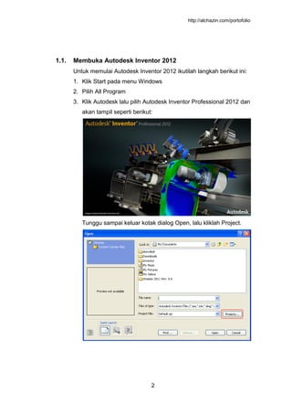 http://alchazin.com/portofolio
2
1.1. Membuka Autodesk Inventor 2012
Untuk memulai Autodesk Inventor 2012 ikutilah langkah berikut ini:
1. Klik Start pada menu Windows
2. Pilih All Program
3. Klik Autodesk lalu pilih Autodesk Inventor Professional 2012 dan
akan tampil seperti berikut:
Tunggu sampai keluar kotak dialog Open, lalu kliklah Project.
 