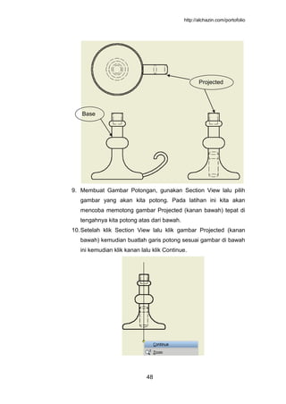 http://alchazin.com/portofolio
48
9. Membuat Gambar Potongan, gunakan Section View lalu pilih
gambar yang akan kita potong. Pada latihan ini kita akan
mencoba memotong gambar Projected (kanan bawah) tepat di
tengahnya kita potong atas dari bawah.
10.Setelah klik Section View lalu klik gambar Projected (kanan
bawah) kemudian buatlah garis potong sesuai gambar di bawah
ini kemudian klik kanan lalu klik Continue.
Base
Projected
 