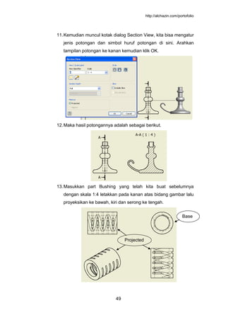 http://alchazin.com/portofolio
49
11.Kemudian muncul kotak dialog Section View, kita bisa mengatur
jenis potongan dan simbol huruf potongan di sini. Arahkan
tampilan potongan ke kanan kemudian klik OK.
12.Maka hasil potongannya adalah sebagai berikut.
13.Masukkan part Bushing yang telah kita buat sebelumnya
dengan skala 1:4 letakkan pada kanan atas bidang gambar lalu
proyeksikan ke bawah, kiri dan serong ke tengah.
Base
Projected
 
