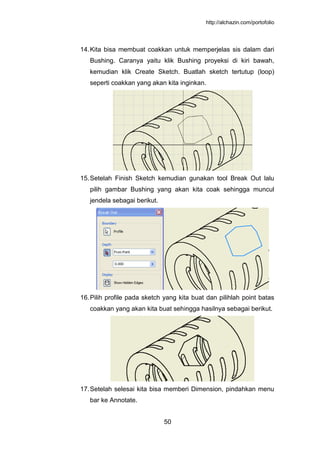 http://alchazin.com/portofolio
50
14.Kita bisa membuat coakkan untuk memperjelas sis dalam dari
Bushing. Caranya yaitu klik Bushing proyeksi di kiri bawah,
kemudian klik Create Sketch. Buatlah sketch tertutup (loop)
seperti coakkan yang akan kita inginkan.
15.Setelah Finish Sketch kemudian gunakan tool Break Out lalu
pilih gambar Bushing yang akan kita coak sehingga muncul
jendela sebagai berikut.
16.Pilih profile pada sketch yang kita buat dan pilihlah point batas
coakkan yang akan kita buat sehingga hasilnya sebagai berikut.
17.Setelah selesai kita bisa memberi Dimension, pindahkan menu
bar ke Annotate.
 