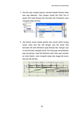 http://alchazin.com/portofolio
52
7. Jika kita ingin mengisi ataupun merubah Kepala Gambar maka
bisa saja dilakukan. Yaitu dengan double klik Field Text di
bawah ISO pada Browser Bar kemudian klik iProperties untuk
mengedit setiap isiannya.
8. Jika bentuk ukuran kepala gambar atau ukuran kolom kurang
sesuai maka bisa kita edit dengan cara klik kanan ISO
kemudian klik Edit Definitions pada Browser Bar. Dengan cara
ini pula kita bisa mengedit ukuran Font bisa juga menambahkan
logo perusahaan. Saat Edit Definitios aktif maka akan berubah
ke mode Sketch, untuk mengedit setiap teks tinggal klik kanan
teks lalu klik edit teks.
 