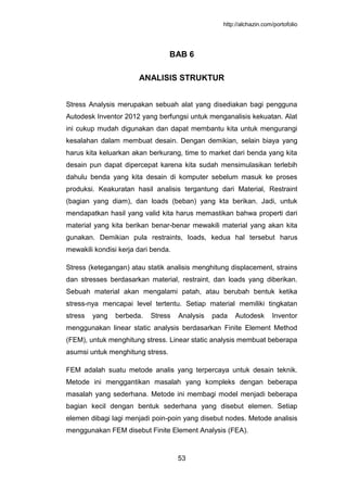 http://alchazin.com/portofolio
53
BAB 6
ANALISIS STRUKTUR
Stress Analysis merupakan sebuah alat yang disediakan bagi pengguna
Autodesk Inventor 2012 yang berfungsi untuk menganalisis kekuatan. Alat
ini cukup mudah digunakan dan dapat membantu kita untuk mengurangi
kesalahan dalam membuat desain. Dengan demikian, selain biaya yang
harus kita keluarkan akan berkurang, time to market dari benda yang kita
desain pun dapat dipercepat karena kita sudah mensimulasikan terlebih
dahulu benda yang kita desain di komputer sebelum masuk ke proses
produksi. Keakuratan hasil analisis tergantung dari Material, Restraint
(bagian yang diam), dan loads (beban) yang kta berikan. Jadi, untuk
mendapatkan hasil yang valid kita harus memastikan bahwa properti dari
material yang kita berikan benar-benar mewakili material yang akan kita
gunakan. Demikian pula restraints, loads, kedua hal tersebut harus
mewakili kondisi kerja dari benda.
Stress (ketegangan) atau statik analisis menghitung displacement, strains
dan stresses berdasarkan material, restraint, dan loads yang diberikan.
Sebuah material akan mengalami patah, atau berubah bentuk ketika
stress-nya mencapai level tertentu. Setiap material memiliki tingkatan
stress yang berbeda. Stress Analysis pada Autodesk Inventor
menggunakan linear static analysis berdasarkan Finite Element Method
(FEM), untuk menghitung stress. Linear static analysis membuat beberapa
asumsi untuk menghitung stress.
FEM adalah suatu metode analis yang terpercaya untuk desain teknik.
Metode ini menggantikan masalah yang kompleks dengan beberapa
masalah yang sederhana. Metode ini membagi model menjadi beberapa
bagian kecil dengan bentuk sederhana yang disebut elemen. Setiap
elemen dibagi lagi menjadi poin-poin yang disebut nodes. Metode analisis
menggunakan FEM disebut Finite Element Analysis (FEA).
 