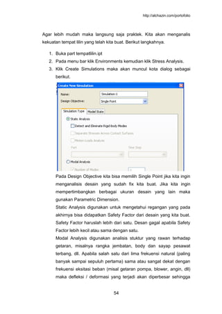 http://alchazin.com/portofolio
54
Agar lebih mudah maka langsung saja praktek. Kita akan menganalis
kekuatan tempat lilin yang telah kita buat. Berikut langkahnya.
1. Buka part tempatlilin.ipt
2. Pada menu bar klik Environments kemudian klik Stress Analysis.
3. Klik Create Simulations maka akan muncul kota dialog sebagai
berikut.
Pada Design Objective kita bisa memilih Single Point jika kita ingin
menganalisis desain yang sudah fix kita buat. Jika kita ingin
mempertimbangkan berbagai ukuran desain yang lain maka
gunakan Parametric Dimension.
Static Analysis digunakan untuk mengetahui regangan yang pada
akhirnya bisa didapatkan Safety Factor dari desain yang kita buat.
Safety Factor haruslah lebih dari satu. Desan gagal apabila Safety
Factor lebih kecil atau sama dengan satu.
Modal Analysis digunakan analisis stuktur yang rawan terhadap
getaran, misalnya rangka jembatan, body dan sayap pesawat
terbang, dll. Apabila salah satu dari lima frekuensi natural (paling
banyak sampai sepuluh pertama) sama atau sangat dekat dengan
frekuensi eksitasi beban (misal getaran pompa, blower, angin, dll)
maka defleksi / deformasi yang terjadi akan diperbesar sehingga
 