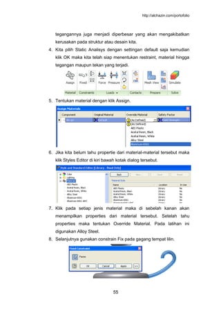 http://alchazin.com/portofolio
55
tegangannya juga menjadi diperbesar yang akan mengakibatkan
kerusakan pada struktur atau desain kita.
4. Kita pilih Static Analisys dengan settingan default saja kemudian
klik OK maka kita telah siap menentukan restraint, material hingga
tegangan maupun tekan yang terjadi.
5. Tentukan material dengan klik Assign.
6. Jika kita belum tahu propertie dari material-material tersebut maka
klik Styles Editor di kiri bawah kotak dialog tersebut.
7. Klik pada setiap jenis material maka di sebelah kanan akan
menampilkan properties dari material tersebut. Setelah tahu
properties maka tentukan Override Material. Pada latihan ini
digunakan Alloy Steel.
8. Selanjutnya gunakan constrain Fix pada gagang tempat lilin.
 