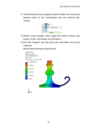 http://alchazin.com/portofolio
57
13. Pada Display kita bisa mengatur tampilan Undeformed, Actual atau
Adjusted selain itu bisa menampilkan pula titik maksimal atau
minimal.
14.Setelah semua lengkap maka tinggal kita publish hasilnya bisa
bertipe .rtf atau .html dengan cara klik Report.
15.Kita bisa mengatur apa saja yang perlu ditampilkan dan format
outputnya.
Berikut hasil perhitungan Displacement:
 