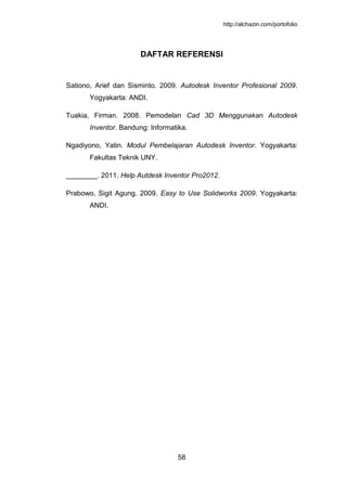 http://alchazin.com/portofolio
58
DAFTAR REFERENSI
Sationo, Arief dan Sisminto. 2009. Autodesk Inventor Profesional 2009.
Yogyakarta: ANDI.
Tuakia, Firman. 2008. Pemodelan Cad 3D Menggunakan Autodesk
Inventor. Bandung: Informatika.
Ngadiyono, Yatin. Modul Pembelajaran Autodesk Inventor. Yogyakarta:
Fakultas Teknik UNY.
________. 2011. Help Autdesk Inventor Pro2012.
Prabowo, Sigit Agung. 2009. Easy to Use Solidworks 2009. Yogyakarta:
ANDI.
 