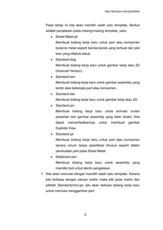 http://alchazin.com/portofolio
5
Pada tahap ini kita akan memilih salah satu template. Berikut
adalah penjelasan pada masing-masing template, yaitu:
Sheet Metal.ipt
Membuat bidang kerja baru untuk part atau komponen
berjenis metal seperti benda-benda yang terbuat dari plat
besi yang ditekuk-tekuk.
Standard.dwg
Membuat bidang kerja baru untuk gambar kerja atau 2D
(Autocad Version).
Standard.iam
Membuat bidang kerja baru untuk gambar assembly yang
terdiri atas beberapa part atau komponen.
Standard.idw
Membuat bidang kerja baru untuk gambar kerja atau 2D.
Standard.ipn
Membuat bidang kerja baru untuk animasi urutan
perakitan dari gambar assembly yang telah dirakit. Kita
dapat memanfaatkannya untuk membuat gambar
Explode View.
Standard.ipt
Membuat bidang kerja baru untuk part atau komponen
secara umum tanpa spesifikasi khusus seperti dalam
pembuatan part pada Sheet Metal.
Weldment.iam
Membuat bidang kerja baru untuk assembly yang
memiliki tool untuk teknik pengelasan.
7. Kita akan memulai dengan memilih salah satu template. Karena
kita terbiasa dengan satuan metric maka klik pada metric dan
pilihlah Standard(mm).ipt, lalu akan terbuka bidang kerja baru
untuk memulai menggambar part.
 