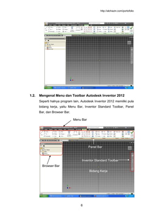 http://alchazin.com/portofolio
6
1.2. Mengenal Menu dan Toolbar Autodesk Inventor 2012
Seperti halnya program lain, Autodesk Inventor 2012 memiliki pula
bidang kerja, yaitu Menu Bar, Inventor Standard Toolbar, Panel
Bar, dan Browser Bar.
Browser Bar
Panel Bar
Inventor Standard Toolbar
Menu Bar
Bidang Kerja
 