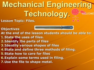 Mechanical Engineering
Technology.
Lesson Topic: Files.
Objectives
At the end of the lesson students should be able to:
1.State the uses of files.
2.Identify the parts of files
3.Identify various shapes of files
4.State and define three methods of filing.
5.State how to care for files
6.Explain some terms used in filing.
7.Use the file to shape metal.
WELCOME
 