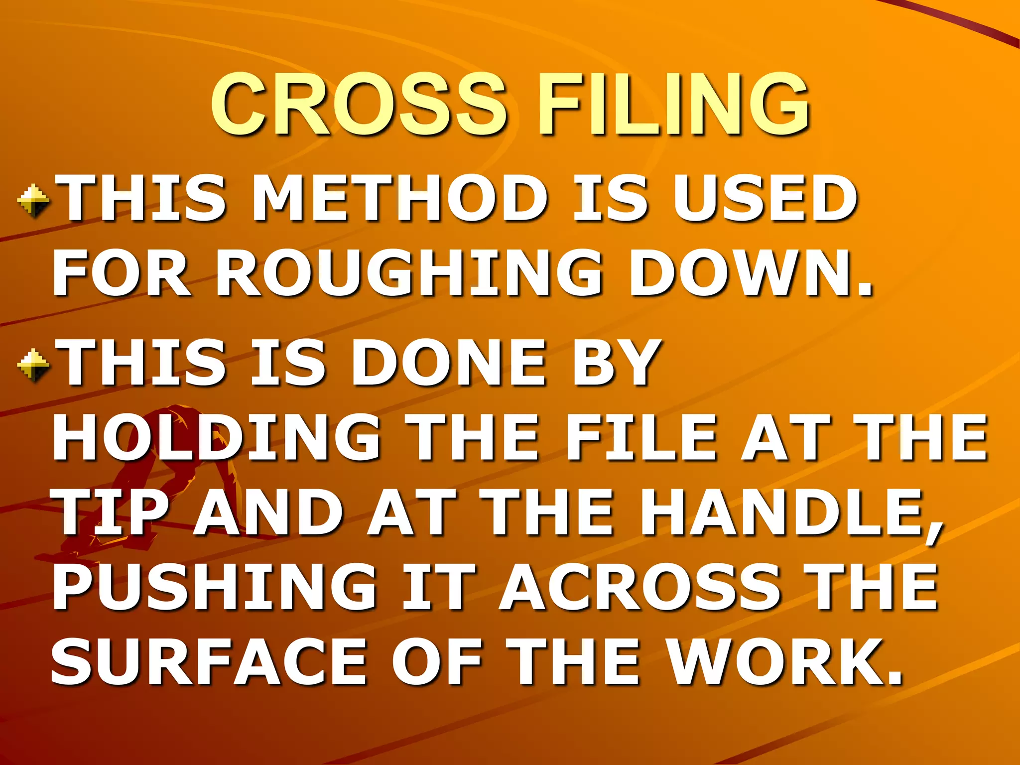 CROSS FILING
THIS METHOD IS USED
FOR ROUGHING DOWN.
THIS IS DONE BY
HOLDING THE FILE AT THE
TIP AND AT THE HANDLE,
PUSHING IT ACROSS THE
SURFACE OF THE WORK.
 
