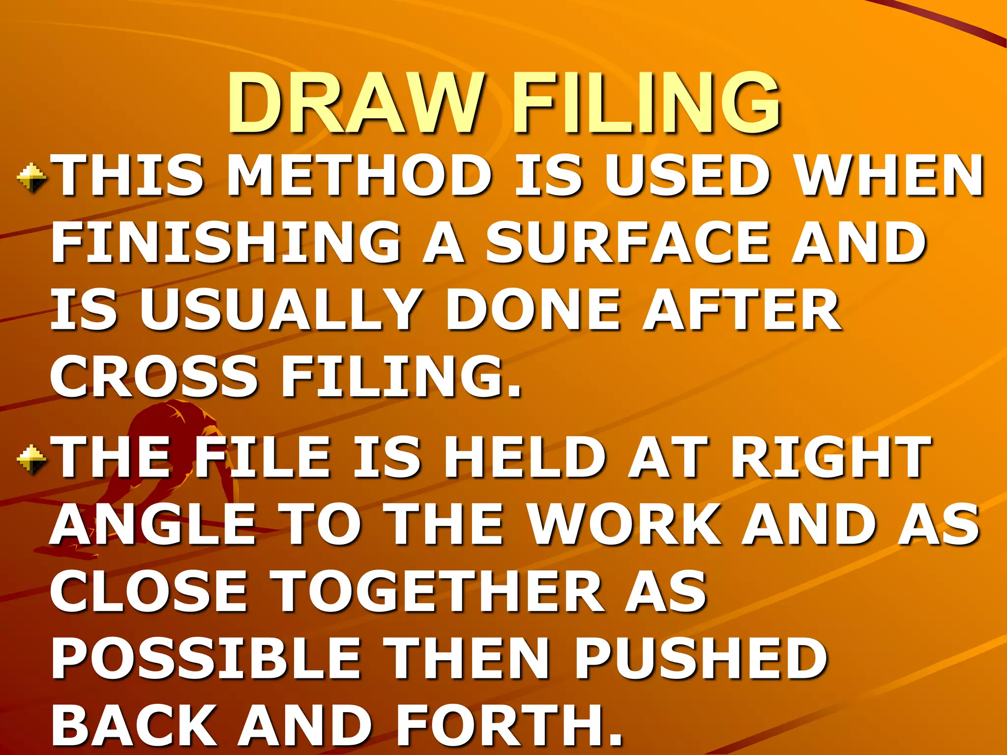 DRAW FILING
THIS METHOD IS USED WHEN
FINISHING A SURFACE AND
IS USUALLY DONE AFTER
CROSS FILING.
THE FILE IS HELD AT RIGHT
ANGLE TO THE WORK AND AS
CLOSE TOGETHER AS
POSSIBLE THEN PUSHED
BACK AND FORTH.
 