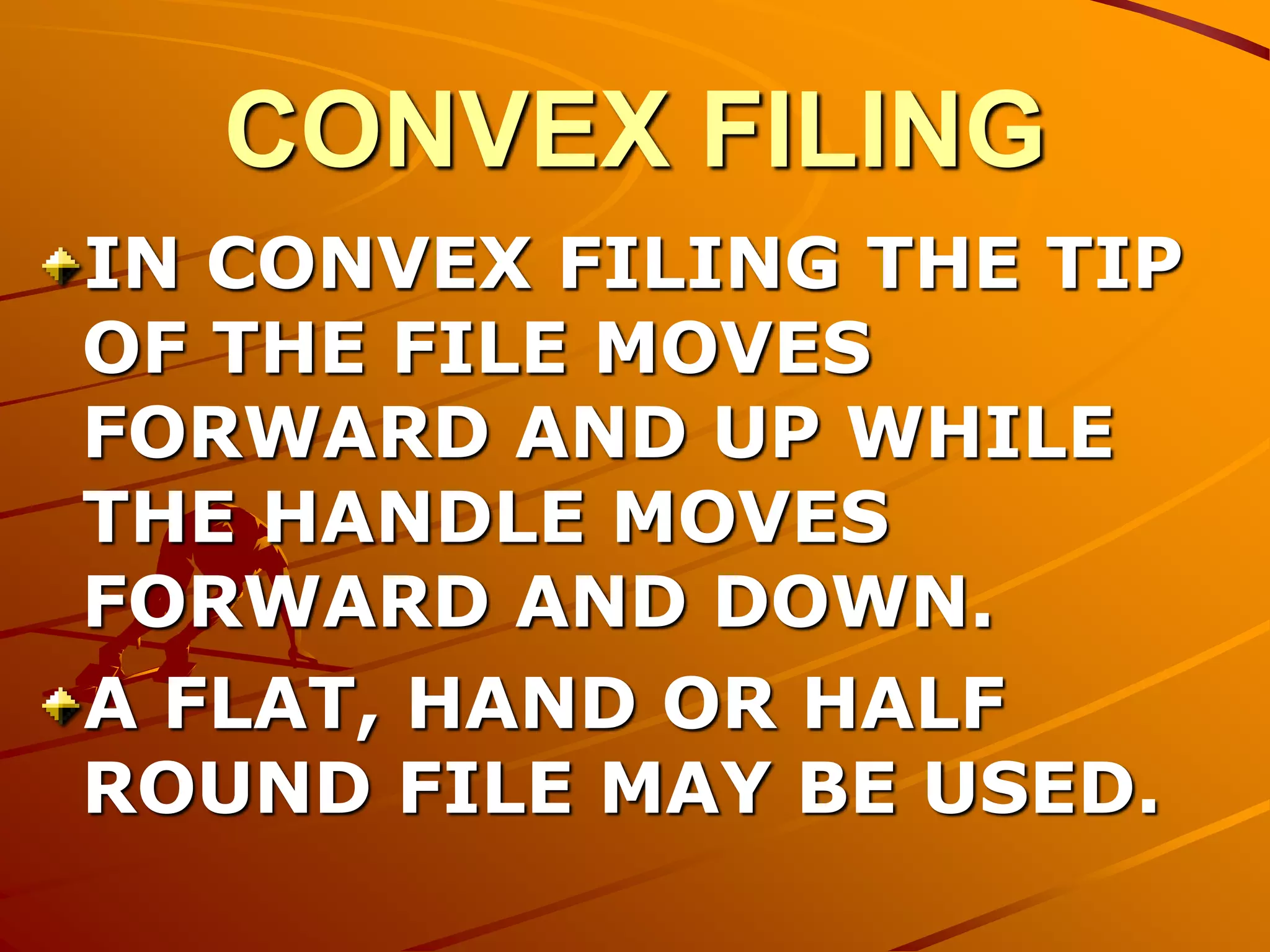 CONVEX FILING
IN CONVEX FILING THE TIP
OF THE FILE MOVES
FORWARD AND UP WHILE
THE HANDLE MOVES
FORWARD AND DOWN.
A FLAT, HAND OR HALF
ROUND FILE MAY BE USED.
 