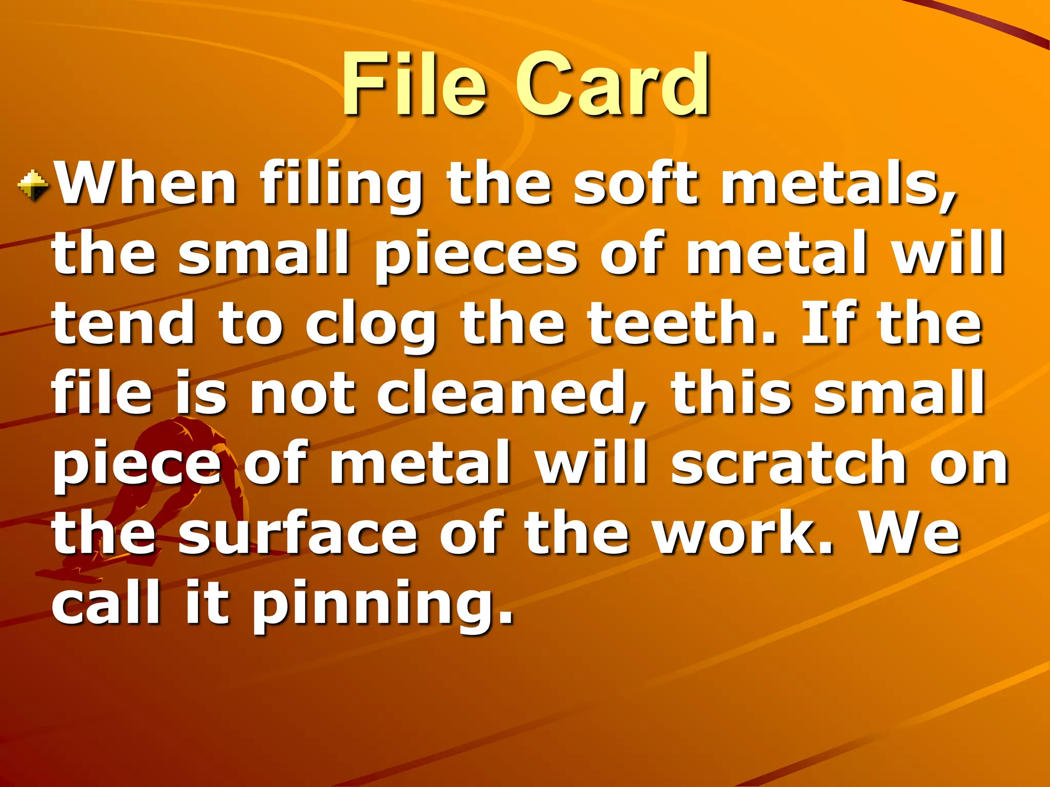 File Card
When filing the soft metals,
the small pieces of metal will
tend to clog the teeth. If the
file is not cleaned, this small
piece of metal will scratch on
the surface of the work. We
call it pinning.
 