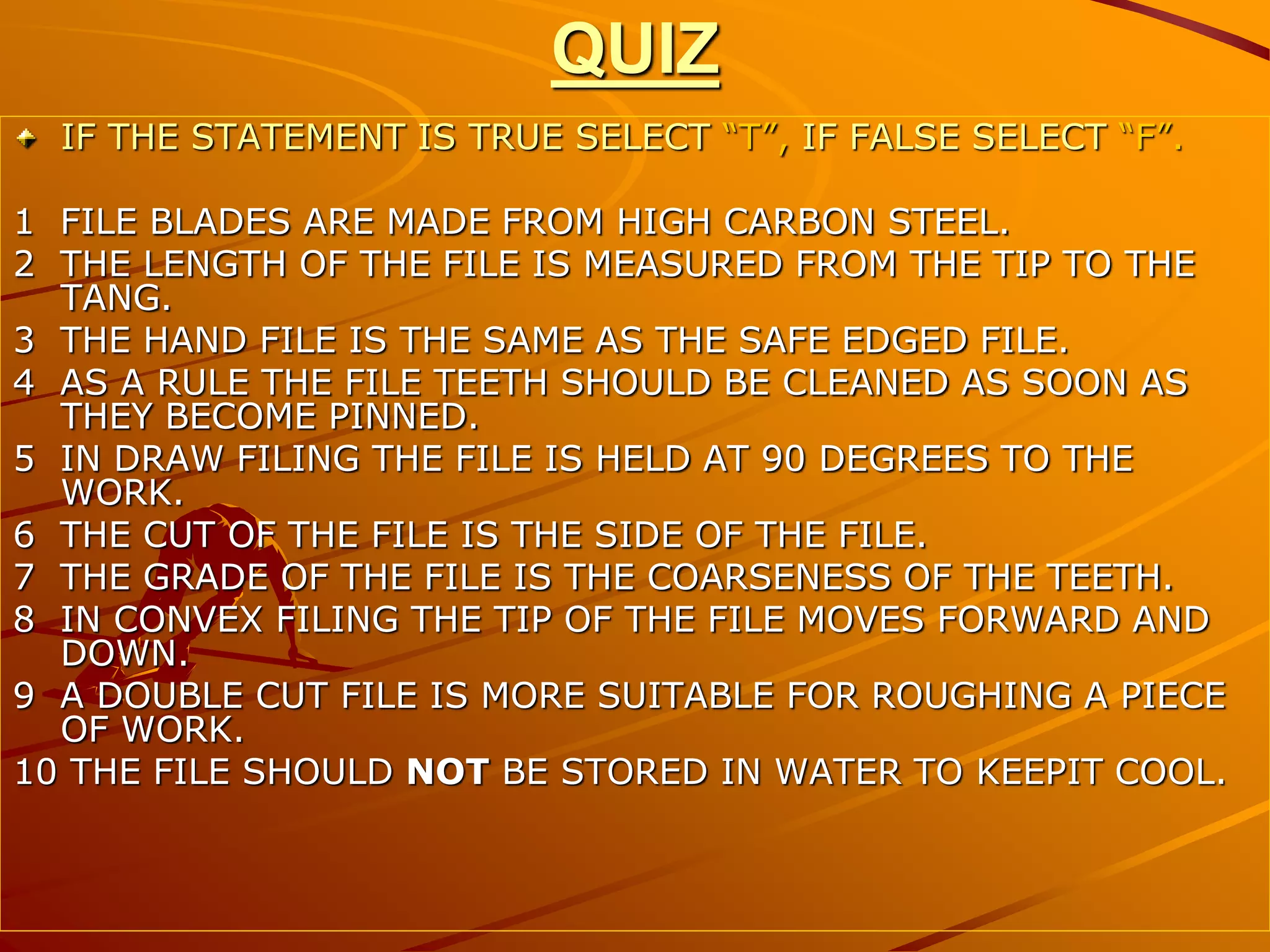 QUIZ
IF THE STATEMENT IS TRUE SELECT “T”, IF FALSE SELECT “F”.
1 FILE BLADES ARE MADE FROM HIGH CARBON STEEL.
2 THE LENGTH OF THE FILE IS MEASURED FROM THE TIP TO THE
TANG.
3 THE HAND FILE IS THE SAME AS THE SAFE EDGED FILE.
4 AS A RULE THE FILE TEETH SHOULD BE CLEANED AS SOON AS
THEY BECOME PINNED.
5 IN DRAW FILING THE FILE IS HELD AT 90 DEGREES TO THE
WORK.
6 THE CUT OF THE FILE IS THE SIDE OF THE FILE.
7 THE GRADE OF THE FILE IS THE COARSENESS OF THE TEETH.
8 IN CONVEX FILING THE TIP OF THE FILE MOVES FORWARD AND
DOWN.
9 A DOUBLE CUT FILE IS MORE SUITABLE FOR ROUGHING A PIECE
OF WORK.
10 THE FILE SHOULD NOT BE STORED IN WATER TO KEEPIT COOL.
 