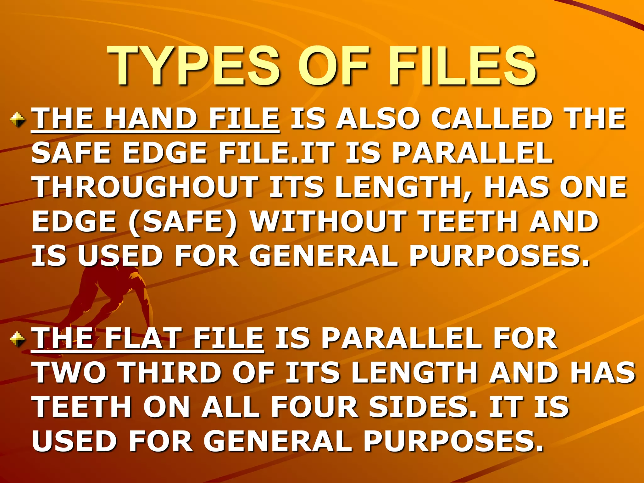 TYPES OF FILES
THE HAND FILE IS ALSO CALLED THE
SAFE EDGE FILE.IT IS PARALLEL
THROUGHOUT ITS LENGTH, HAS ONE
EDGE (SAFE) WITHOUT TEETH AND
IS USED FOR GENERAL PURPOSES.
THE FLAT FILE IS PARALLEL FOR
TWO THIRD OF ITS LENGTH AND HAS
TEETH ON ALL FOUR SIDES. IT IS
USED FOR GENERAL PURPOSES.
 