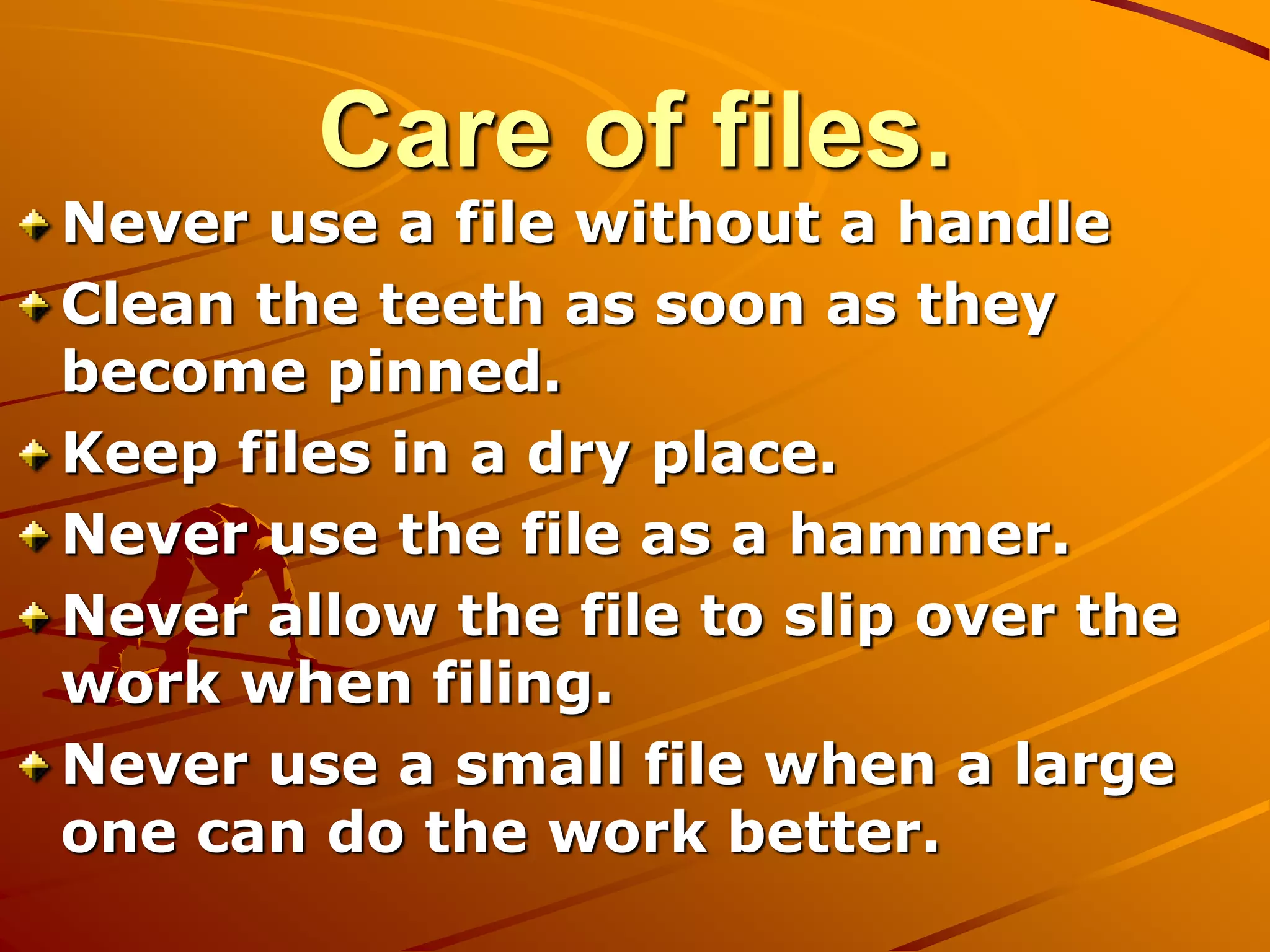 Care of files.
Never use a file without a handle
Clean the teeth as soon as they
become pinned.
Keep files in a dry place.
Never use the file as a hammer.
Never allow the file to slip over the
work when filing.
Never use a small file when a large
one can do the work better.
 