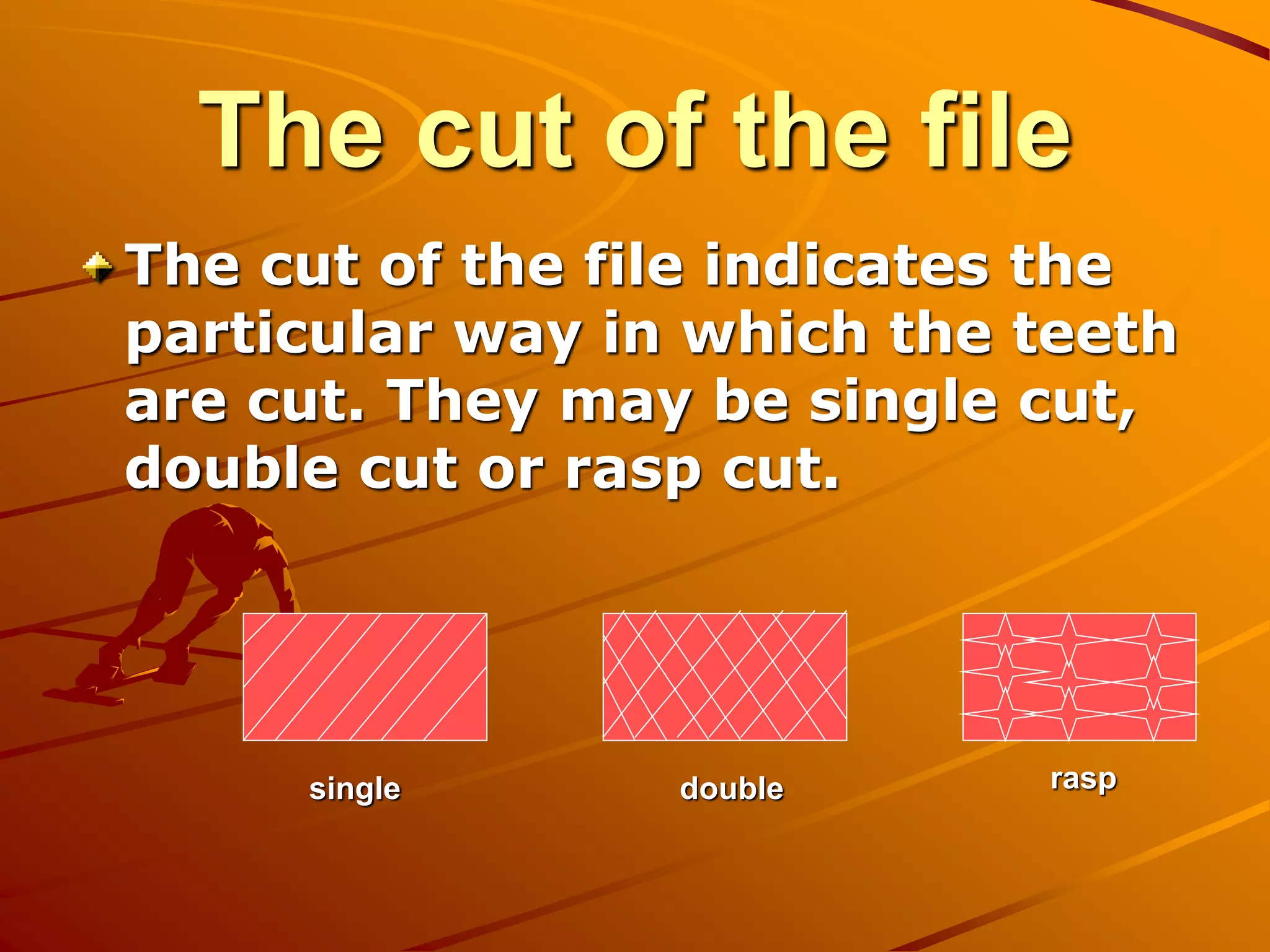 The cut of the file
The cut of the file indicates the
particular way in which the teeth
are cut. They may be single cut,
double cut or rasp cut.
single double rasp
 