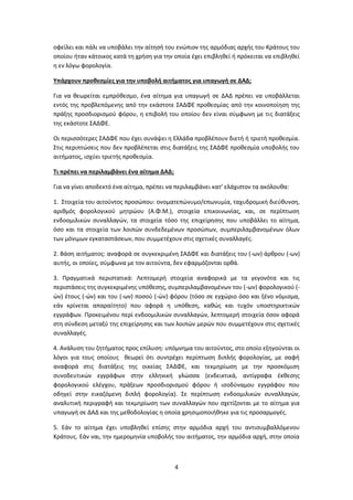 4
οφείλει και πάλι να υποβάλει την αίτησή του ενώπιον της αρμόδιας αρχής του Κράτους του
οποίου ήταν κάτοικος κατά τη χρήση για την οποία έχει επιβληθεί ή πρόκειται να επιβληθεί
η εν λόγω φορολογία.
Υπάρχουν προθεσμίες για την υποβολή αιτήματος για υπαγωγή σε ΔΑΔ;
Για να θεωρείται εμπρόθεσμο, ένα αίτημα για υπαγωγή σε ΔΑΔ πρέπει να υποβάλλεται
εντός της προβλεπόμενης από την εκάστοτε ΣΑΔΦΕ προθεσμίας από την κοινοποίηση της
πράξης προσδιορισμού φόρου, η επιβολή του οποίου δεν είναι σύμφωνη με τις διατάξεις
της εκάστοτε ΣΑΔΦΕ.
Οι περισσότερες ΣΑΔΦΕ που έχει συνάψει η Ελλάδα προβλέπουν διετή ή τριετή προθεσμία.
Στις περιπτώσεις που δεν προβλέπεται στις διατάξεις της ΣΑΔΦΕ προθεσμία υποβολής του
αιτήματος, ισχύει τριετής προθεσμία.
Τι πρέπει να περιλαμβάνει ένα αίτημα ΔΑΔ;
Για να γίνει αποδεκτό ένα αίτημα, πρέπει να περιλαμβάνει κατ’ ελάχιστον τα ακόλουθα:
1. Στοιχεία του αιτούντος προσώπου: ονοματεπώνυμο/επωνυμία, ταχυδρομική διεύθυνση,
αριθμός φορολογικού μητρώου (Α.Φ.Μ.), στοιχεία επικοινωνίας, και, σε περίπτωση
ενδοομιλικών συναλλαγών, τα στοιχεία τόσο της επιχείρησης που υποβάλλει το αίτημα,
όσο και τα στοιχεία των λοιπών συνδεδεμένων προσώπων, συμπεριλαμβανομένων όλων
των μόνιμων εγκαταστάσεων, που συμμετέχουν στις σχετικές συναλλαγές.
2. Βάση αιτήματος: αναφορά σε συγκεκριμένη ΣΑΔΦΕ και διατάξεις του (-ων) άρθρου (-ων)
αυτής, οι οποίες, σύμφωνα με τον αιτούντα, δεν εφαρμόζονται ορθά.
3. Πραγματικά περιστατικά: Λεπτομερή στοιχεία αναφορικά με τα γεγονότα και τις
περιστάσεις της συγκεκριμένης υπόθεσης, συμπεριλαμβανομένων του (-ων) φορολογικού (-
ών) έτους (-ών) και του (-ων) ποσού (-ών) φόρου (τόσο σε εγχώριο όσο και ξένο νόμισμα,
εάν κρίνεται απαραίτητο) που αφορά η υπόθεση, καθώς και τυχόν υποστηρικτικών
εγγράφων. Προκειμένου περί ενδοομιλικών συναλλαγών, λεπτομερή στοιχεία όσον αφορά
στη σύνδεση μεταξύ της επιχείρησης και των λοιπών μερών που συμμετέχουν στις σχετικές
συναλλαγές.
4. Ανάλυση του ζητήματος προς επίλυση: υπόμνημα του αιτούντος, στο οποίο εξηγούνται οι
λόγοι για τους οποίους θεωρεί ότι συντρέχει περίπτωση διπλής φορολογίας, με σαφή
αναφορά στις διατάξεις της οικείας ΣΑΔΦΕ, και τεκμηρίωση με την προσκόμιση
συνοδευτικών εγγράφων στην ελληνική γλώσσα (ενδεικτικά, αντίγραφα έκθεσης
φορολογικού ελέγχου, πράξεων προσδιορισμού φόρου ή ισοδύναμου εγγράφου που
οδηγεί στην εικαζόμενη διπλή φορολογία). Σε περίπτωση ενδοομιλικών συναλλαγών,
αναλυτική περιγραφή και τεκμηρίωση των συναλλαγών που σχετίζονται με το αίτημα για
υπαγωγή σε ΔΑΔ και της μεθοδολογίας η οποία χρησιμοποιήθηκε για τις προσαρμογές.
5. Εάν το αίτημα έχει υποβληθεί επίσης στην αρμόδια αρχή του αντισυμβαλλόμενου
Κράτους. Εάν ναι, την ημερομηνία υποβολής του αιτήματος, την αρμόδια αρχή, στην οποία
 