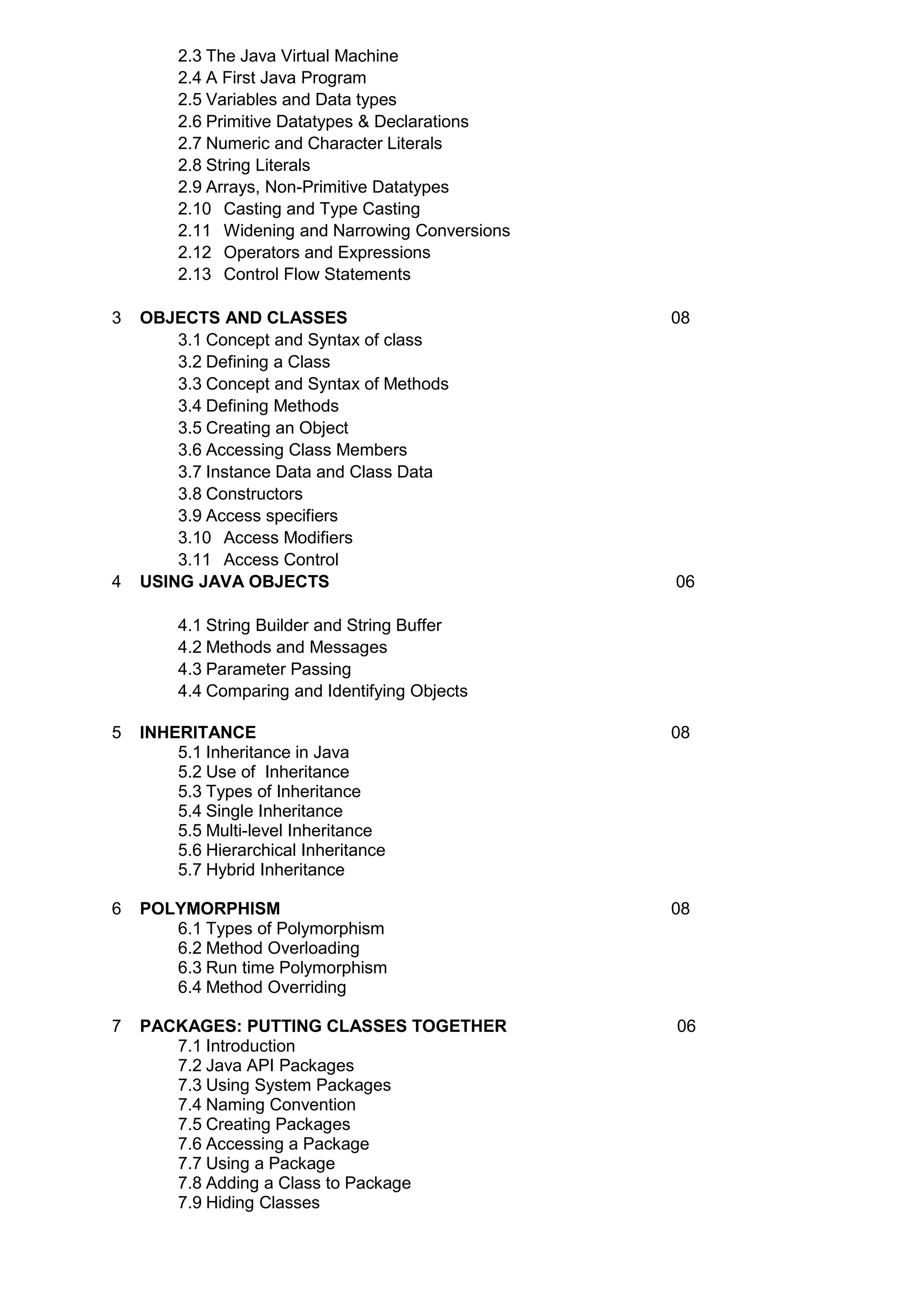 2.3 The Java Virtual Machine
2.4 A First Java Program
2.5 Variables and Data types
2.6 Primitive Datatypes & Declarations
2.7 Numeric and Character Literals
2.8 String Literals
2.9 Arrays, Non-Primitive Datatypes
2.10 Casting and Type Casting
2.11 Widening and Narrowing Conversions
2.12 Operators and Expressions
2.13 Control Flow Statements
3 OBJECTS AND CLASSES 08
3.1 Concept and Syntax of class
3.2 Defining a Class
3.3 Concept and Syntax of Methods
3.4 Defining Methods
3.5 Creating an Object
3.6 Accessing Class Members
3.7 Instance Data and Class Data
3.8 Constructors
3.9 Access specifiers
3.10 Access Modifiers
3.11 Access Control
4 USING JAVA OBJECTS 06
4.1 String Builder and String Buffer
4.2 Methods and Messages
4.3 Parameter Passing
4.4 Comparing and Identifying Objects
5 INHERITANCE 08
5.1 Inheritance in Java
5.2 Use of Inheritance
5.3 Types of Inheritance
5.4 Single Inheritance
5.5 Multi-level Inheritance
5.6 Hierarchical Inheritance
5.7 Hybrid Inheritance
6 POLYMORPHISM 08
6.1 Types of Polymorphism
6.2 Method Overloading
6.3 Run time Polymorphism
6.4 Method Overriding
7 PACKAGES: PUTTING CLASSES TOGETHER 06
7.1 Introduction
7.2 Java API Packages
7.3 Using System Packages
7.4 Naming Convention
7.5 Creating Packages
7.6 Accessing a Package
7.7 Using a Package
7.8 Adding a Class to Package
7.9 Hiding Classes
 