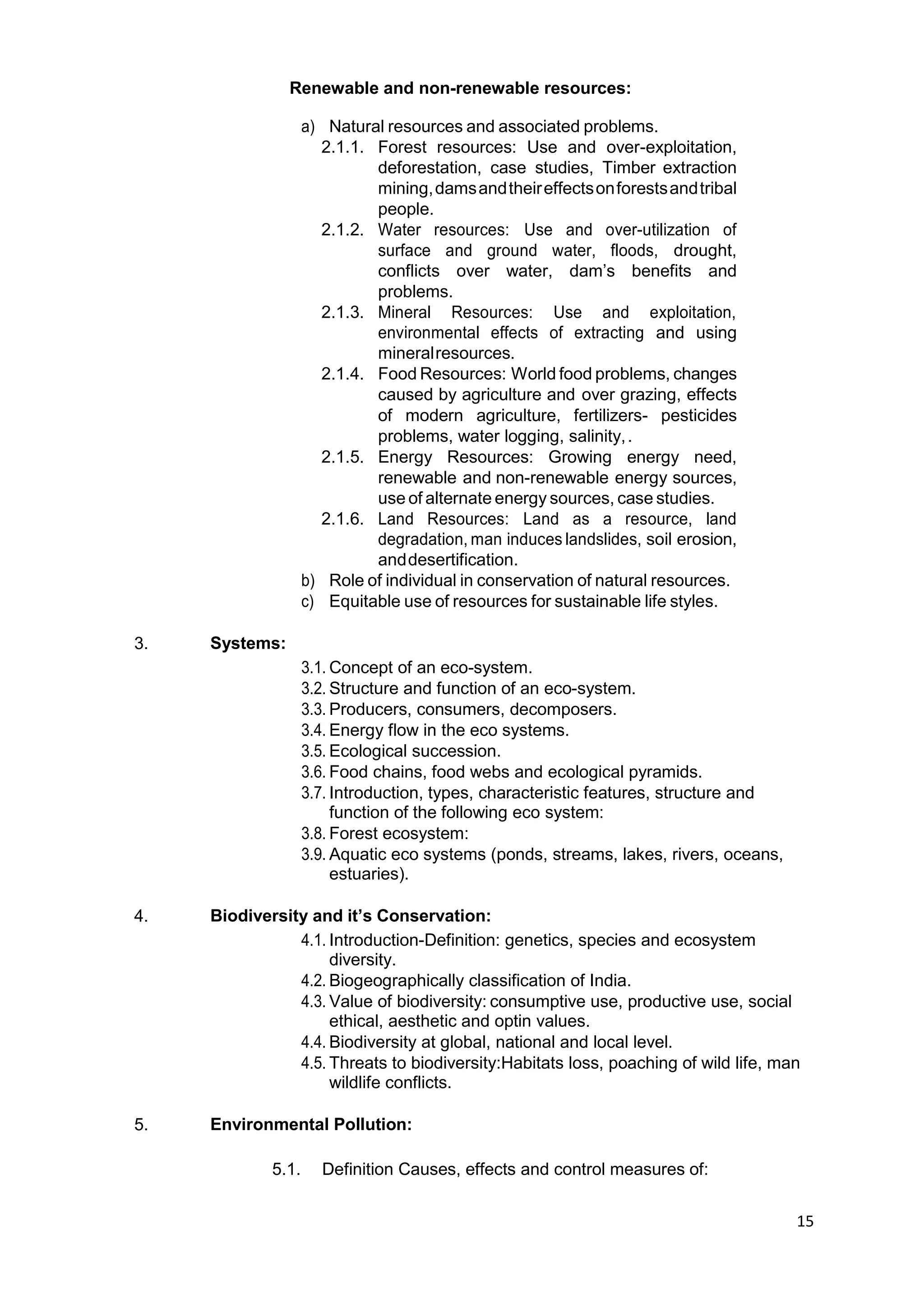 15
Renewable and non-renewable resources:
a) Natural resources and associated problems.
2.1.1. Forest resources: Use and over-exploitation,
deforestation, case studies, Timber extraction
mining,damsandtheireffectsonforestsandtribal
people.
2.1.2. Water resources: Use and over-utilization of
surface and ground water, floods, drought,
conflicts over water, dam‟s benefits and
problems.
2.1.3. Mineral Resources: Use and exploitation,
environmental effects of extracting and using
mineralresources.
2.1.4. Food Resources: World food problems, changes
caused by agriculture and over grazing, effects
of modern agriculture, fertilizers- pesticides
problems, water logging, salinity,.
2.1.5. Energy Resources: Growing energy need,
renewable and non-renewable energy sources,
use of alternate energy sources, case studies.
2.1.6. Land Resources: Land as a resource, land
degradation, man induces landslides, soil erosion,
anddesertification.
b) Role of individual in conservation of natural resources.
c) Equitable use of resources for sustainable life styles.
3. Systems:
3.1. Concept of an eco-system.
3.2. Structure and function of an eco-system.
3.3. Producers, consumers, decomposers.
3.4. Energy flow in the eco systems.
3.5. Ecological succession.
3.6. Food chains, food webs and ecological pyramids.
3.7. Introduction, types, characteristic features, structure and
function of the following eco system:
3.8. Forest ecosystem:
3.9. Aquatic eco systems (ponds, streams, lakes, rivers, oceans,
estuaries).
4. Biodiversity and it’s Conservation:
4.1. Introduction-Definition: genetics, species and ecosystem
diversity.
4.2. Biogeographically classification of India.
4.3. Value of biodiversity: consumptive use, productive use, social
ethical, aesthetic and optin values.
4.4. Biodiversity at global, national and local level.
4.5. Threats to biodiversity:Habitats loss, poaching of wild life, man
wildlife conflicts.
5. Environmental Pollution:
5.1. Definition Causes, effects and control measures of:
 