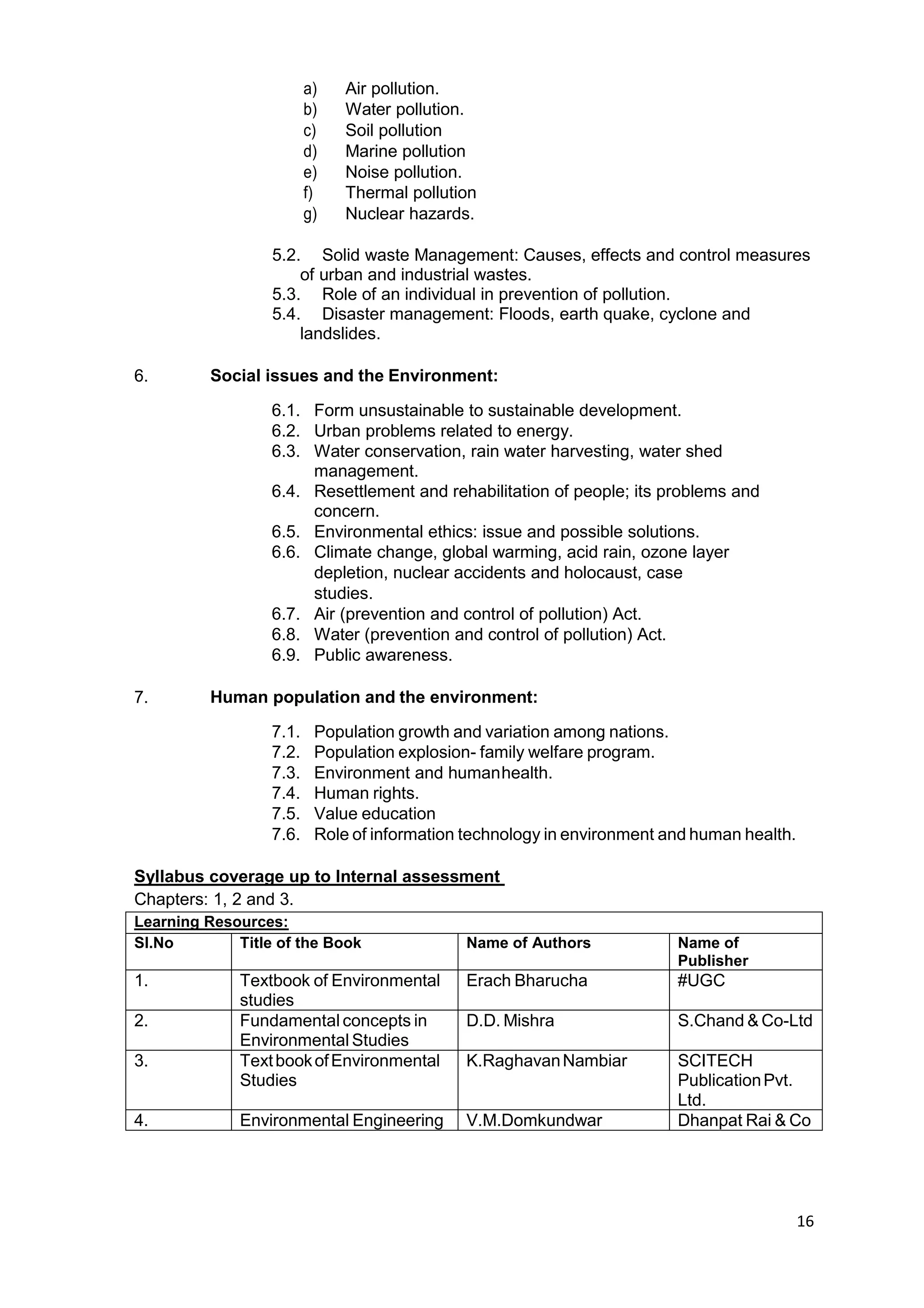 16
a) Air pollution.
b) Water pollution.
c) Soil pollution
d) Marine pollution
e) Noise pollution.
f) Thermal pollution
g) Nuclear hazards.
5.2. Solid waste Management: Causes, effects and control measures
of urban and industrial wastes.
5.3. Role of an individual in prevention of pollution.
5.4. Disaster management: Floods, earth quake, cyclone and
landslides.
6. Social issues and the Environment:
6.1. Form unsustainable to sustainable development.
6.2. Urban problems related to energy.
6.3. Water conservation, rain water harvesting, water shed
management.
6.4. Resettlement and rehabilitation of people; its problems and
concern.
6.5. Environmental ethics: issue and possible solutions.
6.6. Climate change, global warming, acid rain, ozone layer
depletion, nuclear accidents and holocaust, case
studies.
6.7. Air (prevention and control of pollution) Act.
6.8. Water (prevention and control of pollution) Act.
6.9. Public awareness.
7. Human population and the environment:
7.1. Population growth and variation among nations.
7.2. Population explosion- family welfare program.
7.3. Environment and humanhealth.
7.4. Human rights.
7.5. Value education
7.6. Role of information technology in environment and human health.
Syllabus coverage up to Internal assessment
Chapters: 1, 2 and 3.
Learning Resources:
Sl.No Title of the Book Name of Authors Name of
Publisher
1. Textbook of Environmental
studies
Erach Bharucha #UGC
2. Fundamental concepts in
Environmental Studies
D.D. Mishra S.Chand & Co-Ltd
3. TextbookofEnvironmental
Studies
K.RaghavanNambiar SCITECH
PublicationPvt.
Ltd.
4. Environmental Engineering V.M.Domkundwar Dhanpat Rai & Co
 