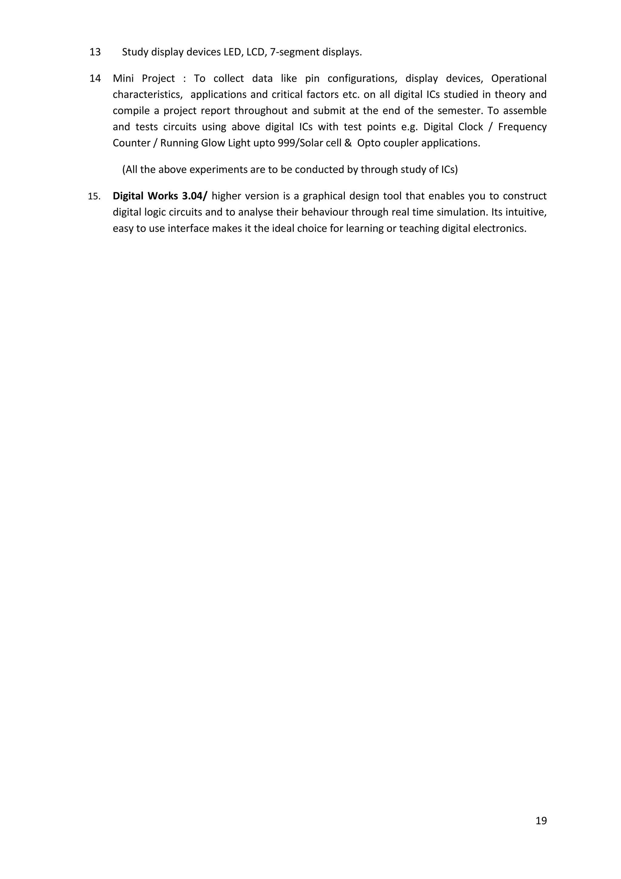 19
13 Study display devices LED, LCD, 7-segment displays.
14 Mini Project : To collect data like pin configurations, display devices, Operational
characteristics, applications and critical factors etc. on all digital ICs studied in theory and
compile a project report throughout and submit at the end of the semester. To assemble
and tests circuits using above digital ICs with test points e.g. Digital Clock / Frequency
Counter / Running Glow Light upto 999/Solar cell & Opto coupler applications.
(All the above experiments are to be conducted by through study of ICs)
15. Digital Works 3.04/ higher version is a graphical design tool that enables you to construct
digital logic circuits and to analyse their behaviour through real time simulation. Its intuitive,
easy to use interface makes it the ideal choice for learning or teaching digital electronics.
 