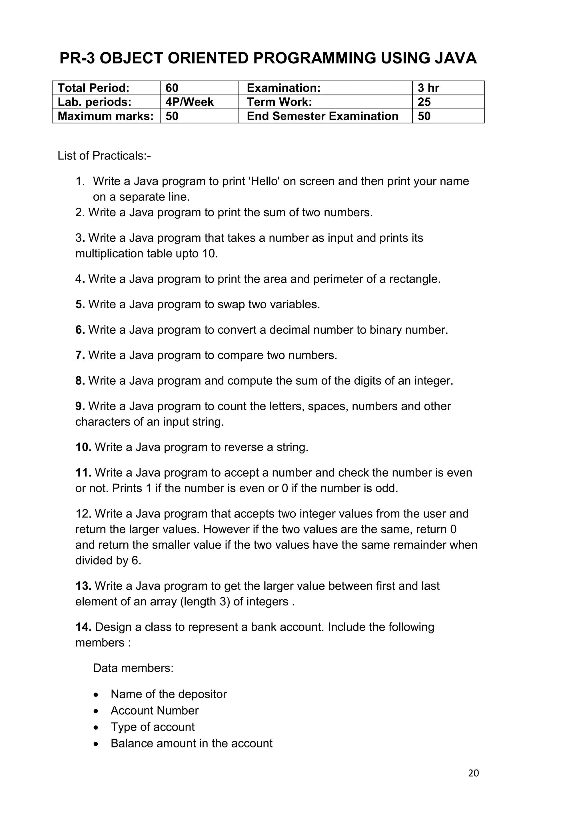 20
PR-3 OBJECT ORIENTED PROGRAMMING USING JAVA
Total Period: 60 Examination: 3 hr
Lab. periods: 4P/Week Term Work: 25
Maximum marks: 50 End Semester Examination 50
List of Practicals:-
1. Write a Java program to print 'Hello' on screen and then print your name
on a separate line.
2. Write a Java program to print the sum of two numbers.
3. Write a Java program that takes a number as input and prints its
multiplication table upto 10.
4. Write a Java program to print the area and perimeter of a rectangle.
5. Write a Java program to swap two variables.
6. Write a Java program to convert a decimal number to binary number.
7. Write a Java program to compare two numbers.
8. Write a Java program and compute the sum of the digits of an integer.
9. Write a Java program to count the letters, spaces, numbers and other
characters of an input string.
10. Write a Java program to reverse a string.
11. Write a Java program to accept a number and check the number is even
or not. Prints 1 if the number is even or 0 if the number is odd.
12. Write a Java program that accepts two integer values from the user and
return the larger values. However if the two values are the same, return 0
and return the smaller value if the two values have the same remainder when
divided by 6.
13. Write a Java program to get the larger value between first and last
element of an array (length 3) of integers .
14. Design a class to represent a bank account. Include the following
members :
Data members:
 Name of the depositor
 Account Number
 Type of account
 Balance amount in the account
 
