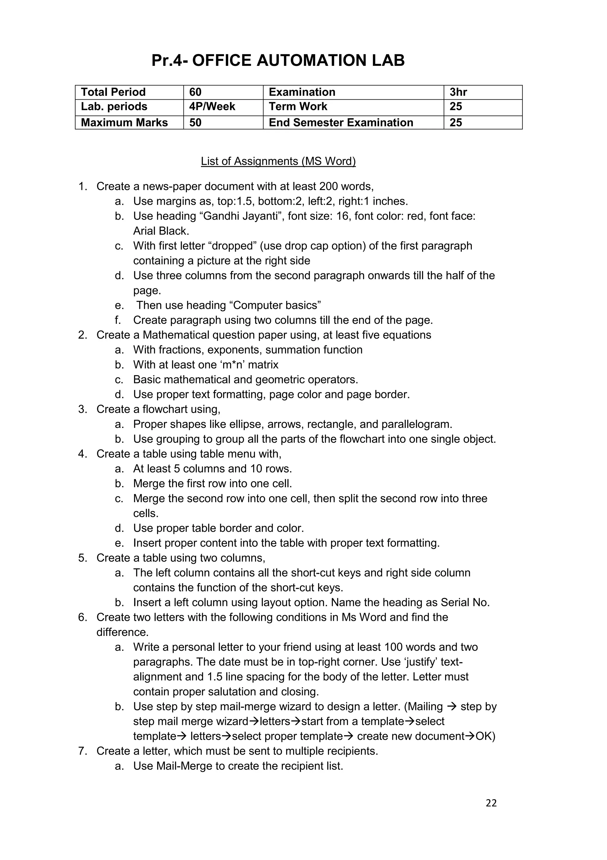 22
Pr.4- OFFICE AUTOMATION LAB
List of Assignments (MS Word)
1. Create a news-paper document with at least 200 words,
a. Use margins as, top:1.5, bottom:2, left:2, right:1 inches.
b. Use heading “Gandhi Jayanti”, font size: 16, font color: red, font face:
Arial Black.
c. With first letter “dropped” (use drop cap option) of the first paragraph
containing a picture at the right side
d. Use three columns from the second paragraph onwards till the half of the
page.
e. Then use heading “Computer basics”
f. Create paragraph using two columns till the end of the page.
2. Create a Mathematical question paper using, at least five equations
a. With fractions, exponents, summation function
b. With at least one „m*n‟ matrix
c. Basic mathematical and geometric operators.
d. Use proper text formatting, page color and page border.
3. Create a flowchart using,
a. Proper shapes like ellipse, arrows, rectangle, and parallelogram.
b. Use grouping to group all the parts of the flowchart into one single object.
4. Create a table using table menu with,
a. At least 5 columns and 10 rows.
b. Merge the first row into one cell.
c. Merge the second row into one cell, then split the second row into three
cells.
d. Use proper table border and color.
e. Insert proper content into the table with proper text formatting.
5. Create a table using two columns,
a. The left column contains all the short-cut keys and right side column
contains the function of the short-cut keys.
b. Insert a left column using layout option. Name the heading as Serial No.
6. Create two letters with the following conditions in Ms Word and find the
difference.
a. Write a personal letter to your friend using at least 100 words and two
paragraphs. The date must be in top-right corner. Use „justify‟ text-
alignment and 1.5 line spacing for the body of the letter. Letter must
contain proper salutation and closing.
b. Use step by step mail-merge wizard to design a letter. (Mailing  step by
step mail merge wizardlettersstart from a templateselect
template lettersselect proper template create new documentOK)
7. Create a letter, which must be sent to multiple recipients.
a. Use Mail-Merge to create the recipient list.
Total Period 60 Examination 3hr
Lab. periods 4P/Week Term Work 25
Maximum Marks 50 End Semester Examination 25
 