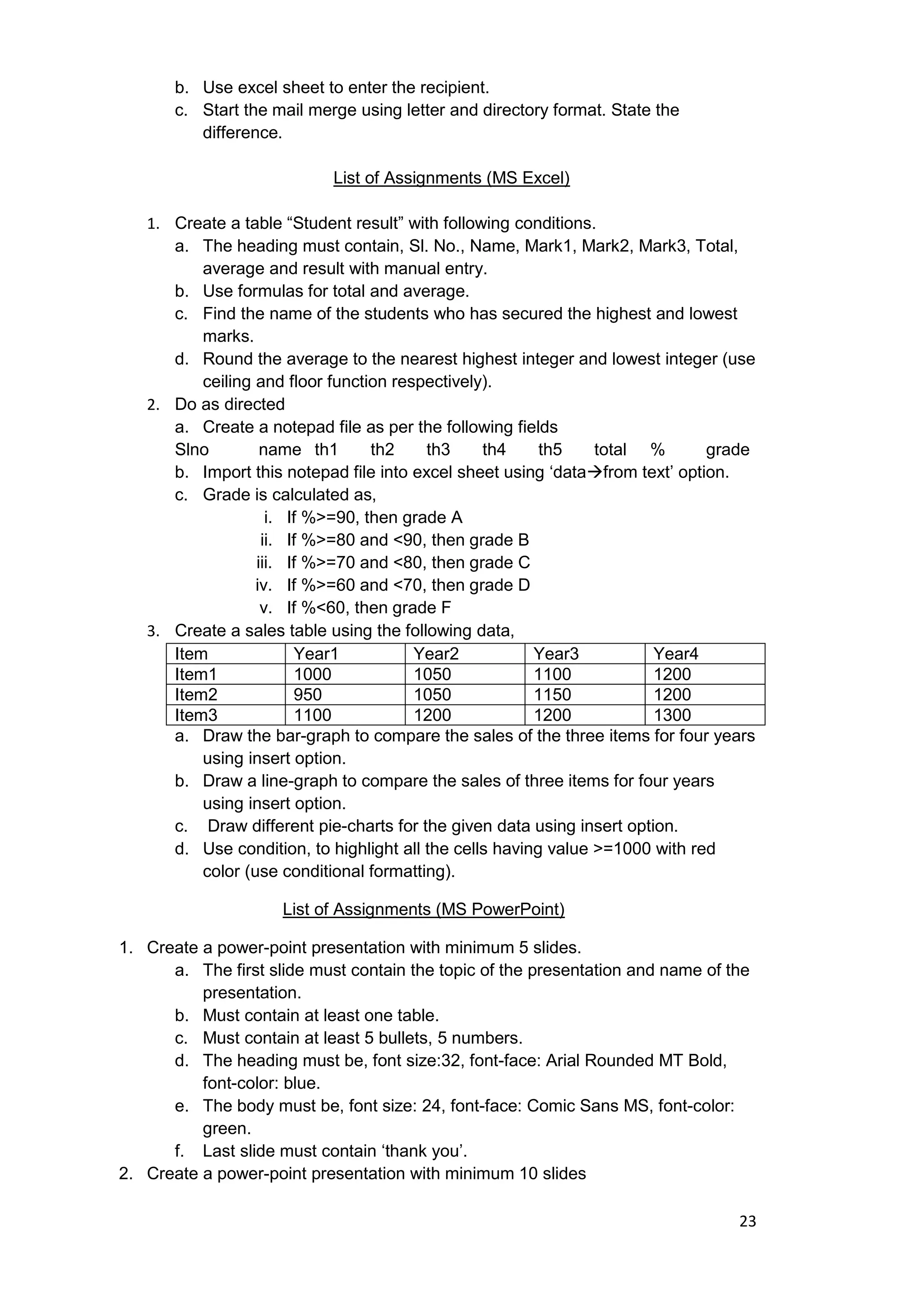 23
b. Use excel sheet to enter the recipient.
c. Start the mail merge using letter and directory format. State the
difference.
List of Assignments (MS Excel)
1. Create a table “Student result” with following conditions.
a. The heading must contain, Sl. No., Name, Mark1, Mark2, Mark3, Total,
average and result with manual entry.
b. Use formulas for total and average.
c. Find the name of the students who has secured the highest and lowest
marks.
d. Round the average to the nearest highest integer and lowest integer (use
ceiling and floor function respectively).
2. Do as directed
a. Create a notepad file as per the following fields
Slno name th1 th2 th3 th4 th5 total % grade
b. Import this notepad file into excel sheet using „datafrom text‟ option.
c. Grade is calculated as,
i. If %>=90, then grade A
ii. If %>=80 and <90, then grade B
iii. If %>=70 and <80, then grade C
iv. If %>=60 and <70, then grade D
v. If %<60, then grade F
3. Create a sales table using the following data,
Item Year1 Year2 Year3 Year4
Item1 1000 1050 1100 1200
Item2 950 1050 1150 1200
Item3 1100 1200 1200 1300
a. Draw the bar-graph to compare the sales of the three items for four years
using insert option.
b. Draw a line-graph to compare the sales of three items for four years
using insert option.
c. Draw different pie-charts for the given data using insert option.
d. Use condition, to highlight all the cells having value >=1000 with red
color (use conditional formatting).
List of Assignments (MS PowerPoint)
1. Create a power-point presentation with minimum 5 slides.
a. The first slide must contain the topic of the presentation and name of the
presentation.
b. Must contain at least one table.
c. Must contain at least 5 bullets, 5 numbers.
d. The heading must be, font size:32, font-face: Arial Rounded MT Bold,
font-color: blue.
e. The body must be, font size: 24, font-face: Comic Sans MS, font-color:
green.
f. Last slide must contain „thank you‟.
2. Create a power-point presentation with minimum 10 slides
 