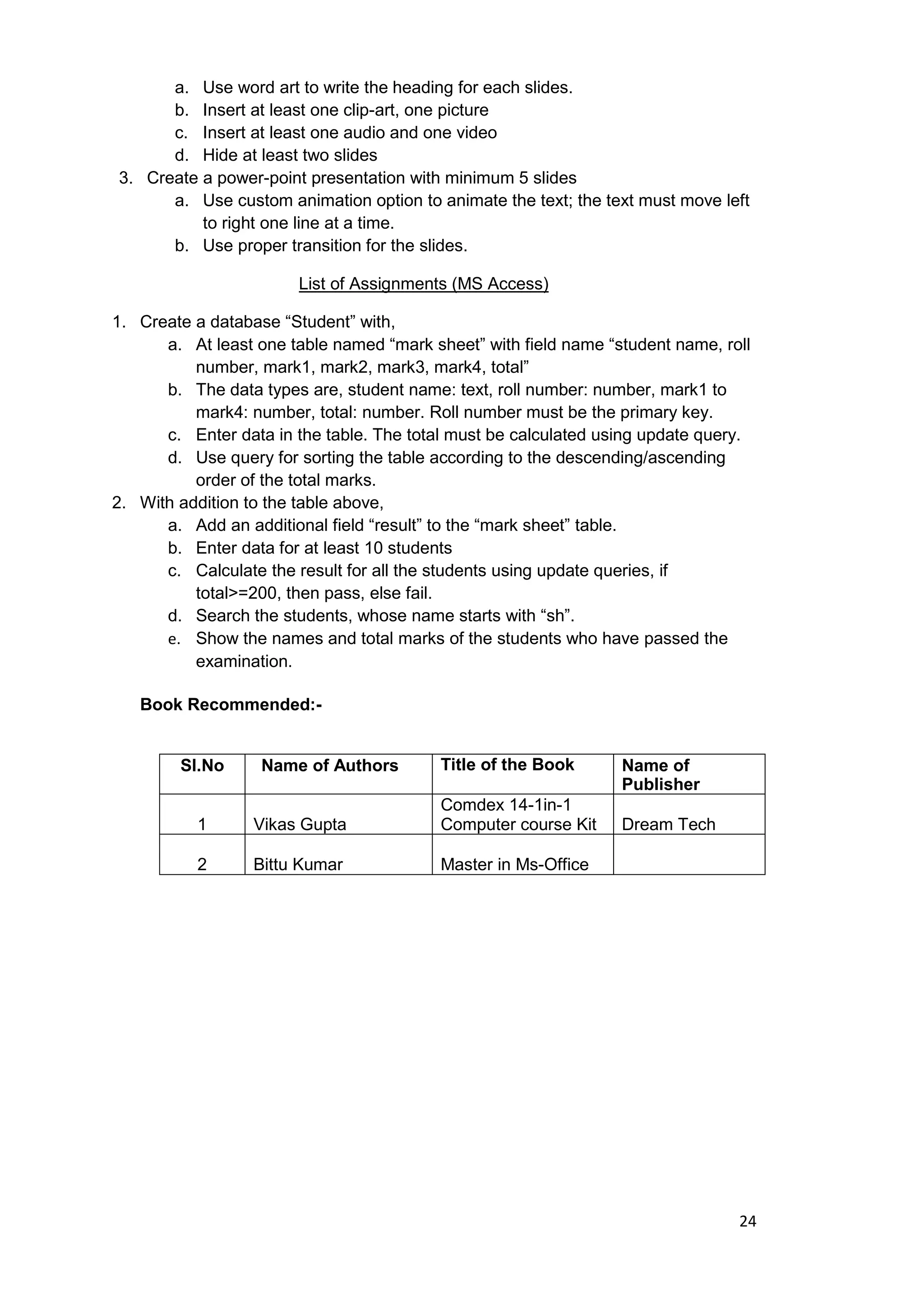 24
a. Use word art to write the heading for each slides.
b. Insert at least one clip-art, one picture
c. Insert at least one audio and one video
d. Hide at least two slides
3. Create a power-point presentation with minimum 5 slides
a. Use custom animation option to animate the text; the text must move left
to right one line at a time.
b. Use proper transition for the slides.
List of Assignments (MS Access)
1. Create a database “Student” with,
a. At least one table named “mark sheet” with field name “student name, roll
number, mark1, mark2, mark3, mark4, total”
b. The data types are, student name: text, roll number: number, mark1 to
mark4: number, total: number. Roll number must be the primary key.
c. Enter data in the table. The total must be calculated using update query.
d. Use query for sorting the table according to the descending/ascending
order of the total marks.
2. With addition to the table above,
a. Add an additional field “result” to the “mark sheet” table.
b. Enter data for at least 10 students
c. Calculate the result for all the students using update queries, if
total>=200, then pass, else fail.
d. Search the students, whose name starts with “sh”.
e. Show the names and total marks of the students who have passed the
examination.
Book Recommended:-
Sl.No Name of Authors Title of the Book Name of
Publisher
1 Vikas Gupta
Comdex 14-1in-1
Computer course Kit Dream Tech
2 Bittu Kumar Master in Ms-Office
 