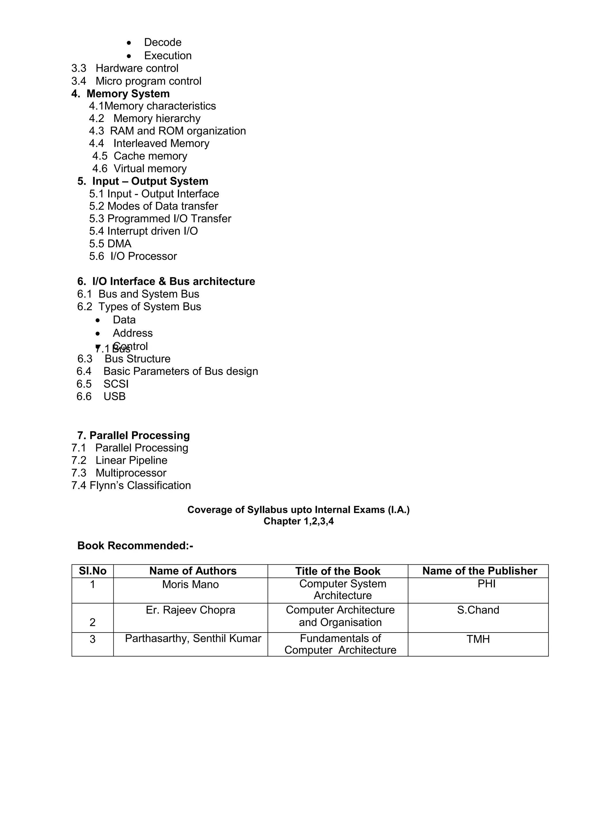  Decode
 Execution
3.3 Hardware control
3.4 Micro program control
4. Memory System
4.1Memory characteristics
4.2 Memory hierarchy
4.3 RAM and ROM organization
4.4 Interleaved Memory
4.5 Cache memory
4.6 Virtual memory
5. Input – Output System
5.1 Input - Output Interface
5.2 Modes of Data transfer
5.3 Programmed I/O Transfer
5.4 Interrupt driven I/O
5.5 DMA
5.6 I/O Processor
6. I/O Interface & Bus architecture
6.1 Bus and System Bus
6.2 Types of System Bus
 Data
 Address
 Control
7.1 Bus
6.3 Bus Structure
6.4 Basic Parameters of Bus design
6.5 SCSI
6.6 USB
7. Parallel Processing
7.1 Parallel Processing
7.2 Linear Pipeline
7.3 Multiprocessor
7.4 Flynn‟s Classification
Coverage of Syllabus upto Internal Exams (I.A.)
Chapter 1,2,3,4
Book Recommended:-
Sl.No Name of Authors Title of the Book Name of the Publisher
1 Moris Mano Computer System
Architecture
PHI
2
Er. Rajeev Chopra Computer Architecture
and Organisation
S.Chand
3 Parthasarthy, Senthil Kumar Fundamentals of
Computer Architecture
TMH
 