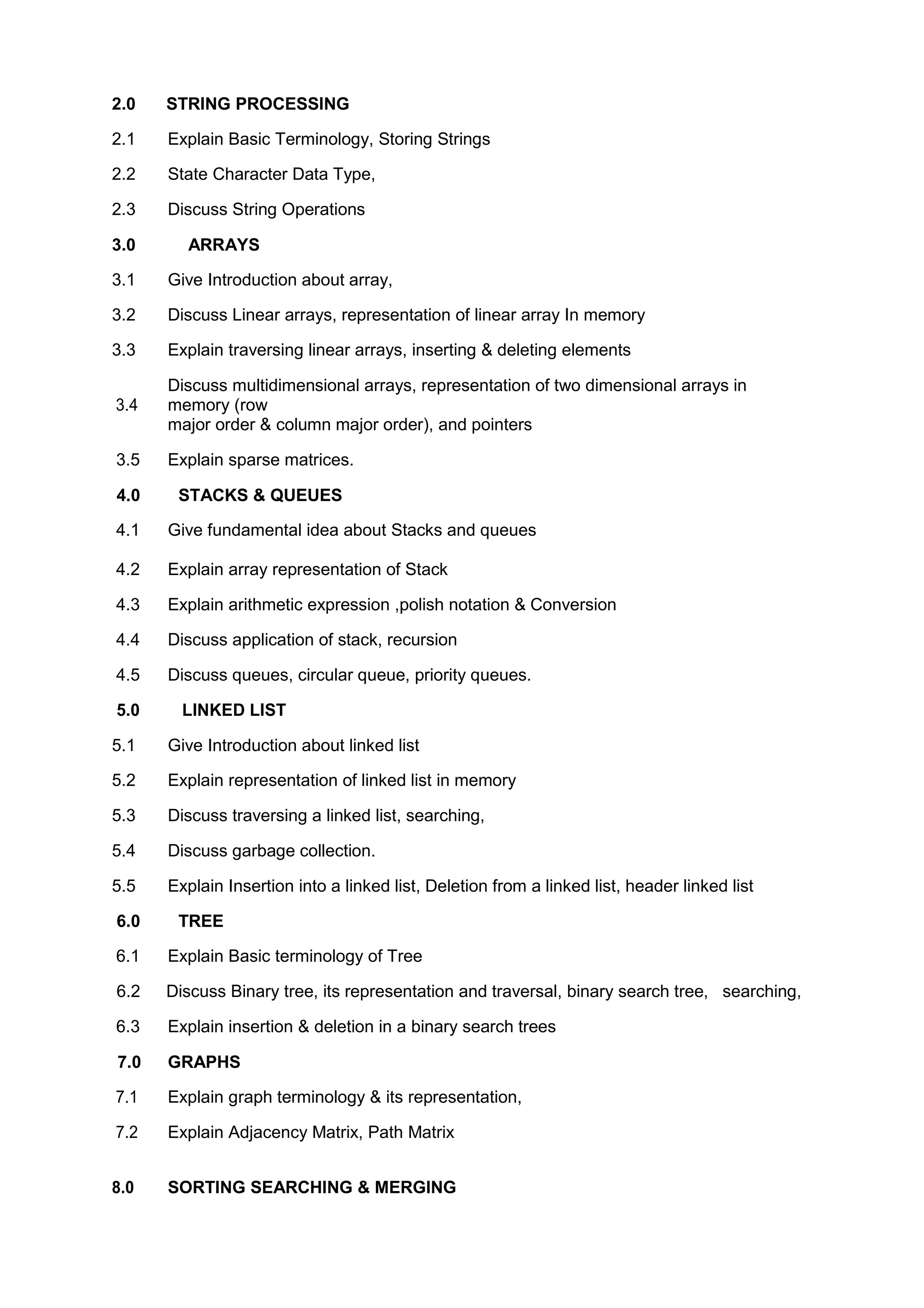 2.0 STRING PROCESSING
2.1 Explain Basic Terminology, Storing Strings
2.2 State Character Data Type,
2.3 Discuss String Operations
3.0 ARRAYS
3.1 Give Introduction about array,
3.2 Discuss Linear arrays, representation of linear array In memory
3.3 Explain traversing linear arrays, inserting & deleting elements
3.4
Discuss multidimensional arrays, representation of two dimensional arrays in
memory (row
major order & column major order), and pointers
3.5 Explain sparse matrices.
4.0 STACKS & QUEUES
4.1 Give fundamental idea about Stacks and queues
4.2 Explain array representation of Stack
4.3 Explain arithmetic expression ,polish notation & Conversion
4.4 Discuss application of stack, recursion
4.5 Discuss queues, circular queue, priority queues.
5.0 LINKED LIST
5.1 Give Introduction about linked list
5.2 Explain representation of linked list in memory
5.3 Discuss traversing a linked list, searching,
5.4 Discuss garbage collection.
5.5 Explain Insertion into a linked list, Deletion from a linked list, header linked list
6.0 TREE
6.1 Explain Basic terminology of Tree
6.2 Discuss Binary tree, its representation and traversal, binary search tree, searching,
6.3 Explain insertion & deletion in a binary search trees
7.0 GRAPHS
7.1 Explain graph terminology & its representation,
7.2 Explain Adjacency Matrix, Path Matrix
8.0 SORTING SEARCHING & MERGING
 