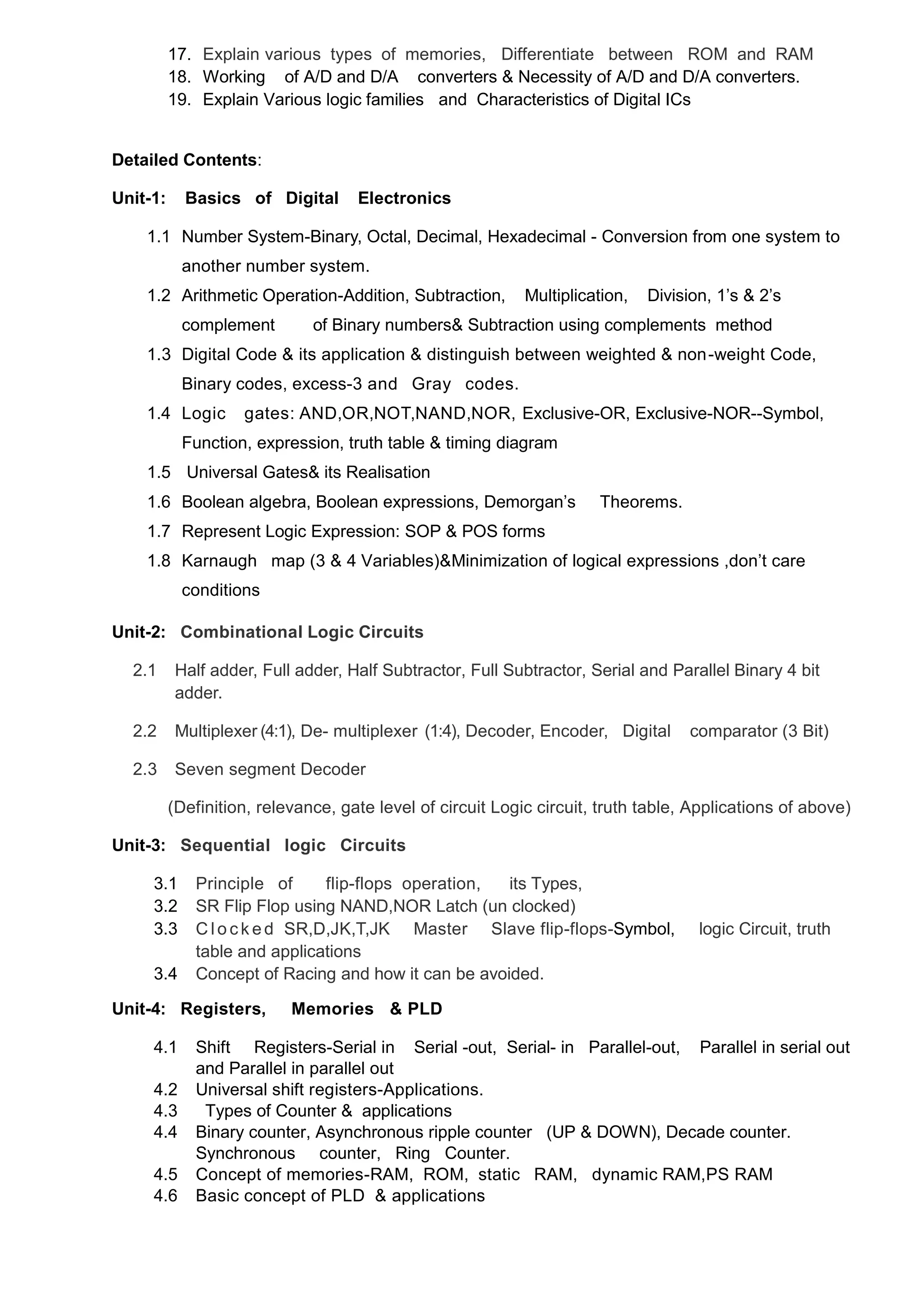17. Explain various types of memories, Differentiate between ROM and RAM
18. Working of A/D and D/A converters & Necessity of A/D and D/A converters.
19. Explain Various logic families and Characteristics of Digital ICs
Detailed Contents:
Unit-1: Basics of Digital Electronics
1.1 Number System-Binary, Octal, Decimal, Hexadecimal - Conversion from one system to
another number system.
1.2 Arithmetic Operation-Addition, Subtraction, Multiplication, Division, 1‟s & 2‟s
complement of Binary numbers& Subtraction using complements method
1.3 Digital Code & its application & distinguish between weighted & non-weight Code,
Binary codes, excess-3 and Gray codes.
1.4 Logic gates: AND,OR,NOT,NAND,NOR, Exclusive-OR, Exclusive-NOR--Symbol,
Function, expression, truth table & timing diagram
1.5 Universal Gates& its Realisation
1.6 Boolean algebra, Boolean expressions, Demorgan‟s Theorems.
1.7 Represent Logic Expression: SOP & POS forms
1.8 Karnaugh map (3 & 4 Variables)&Minimization of logical expressions ,don‟t care
conditions
Unit-2: Combinational Logic Circuits
2.1 Half adder, Full adder, Half Subtractor, Full Subtractor, Serial and Parallel Binary 4 bit
adder.
2.2 Multiplexer (4:1), De- multiplexer (1:4), Decoder, Encoder, Digital comparator (3 Bit)
2.3 Seven segment Decoder
(Definition, relevance, gate level of circuit Logic circuit, truth table, Applications of above)
Unit-3: Sequential logic Circuits
3.1 Principle of flip-flops operation, its Types,
3.2 SR Flip Flop using NAND,NOR Latch (un clocked)
3.3 C l o c k ed SR,D,JK,T,JK Master Slave flip-flops-Symbol, logic Circuit, truth
table and applications
3.4 Concept of Racing and how it can be avoided.
Unit-4: Registers, Memories & PLD
4.1 Shift Registers-Serial in Serial -out, Serial- in Parallel-out, Parallel in serial out
and Parallel in parallel out
4.2 Universal shift registers-Applications.
4.3 Types of Counter & applications
4.4 Binary counter, Asynchronous ripple counter (UP & DOWN), Decade counter.
Synchronous counter, Ring Counter.
4.5 Concept of memories-RAM, ROM, static RAM, dynamic RAM,PS RAM
4.6 Basic concept of PLD & applications
 