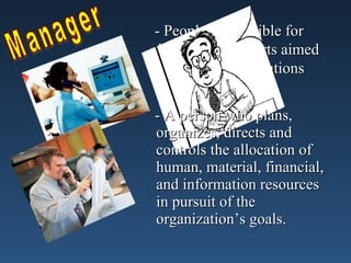 - People responsible for
directing the efforts aimed
at helping organizations
achieve their goals.
- A person who plans,
organizes, directs and
controls the allocation of
human, material, financial,
and information resources
in pursuit of the
organization’s goals.
 